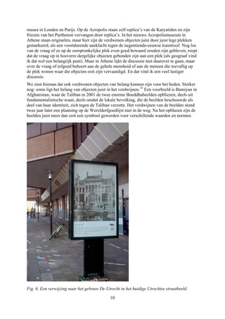 musea in Londen en Parijs. Op de Acropolis staan zelf replica’s van de Karyatiden en zijn
friezen van het Parthenon vervangen door replica’s. In het nieuwe Acropolismuseum in
Athene staan originelen, maar hier zijn de verdwenen objecten juist door juist lege plekken
gemarkeerd, als een voortdurende aanklacht tegen de negentiende-eeuwse kunstroof. Nog los
van de vraag of ze op de oorspronkelijke plek even goed bewaard zouden zijn gebleven, roept
dat de vraag op in hoeverre dergelijke objecten gebonden zijn aan een plek (als geograaf vind
ik dat wel een belangrijk punt). Maar in Athene lijkt de discussie niet daarover te gaan, maar
over de vraag of erfgoed behoort aan de gehele mensheid of aan de mensen die toevallig op
de plek wonen waar die objecten ooit zijn vervaardigd. En dat vind ik een veel lastiger
discussie.
We zien hieraan dat ook verdwenen objecten van belang kunnen zijn voor het heden. Sterker
nog: soms ligt het belang van objecten juist in het verdwijnen.18
Een voorbeeld is Bamiyan in
Afghanistan, waar de Taliban in 2001 de twee enorme Boeddhabeelden opbliezen, deels uit
fundamentalistische waan, deels omdat de lokale bevolking, die de beelden beschouwde als
deel van haar identiteit, zich tegen de Taliban verzette. Het verdwijnen van de beelden stond
twee jaar later een plaatsing op de Werelderfgoedlijst niet in de weg. Na het opblazen zijn de
beelden juist meer dan ooit een symbool geworden voor verschillende waarden en normen.
Fig. 6. Een verwijzing naar het gebouw De Utrecht in het huidige Utrechtse straatbeeld.
10
 