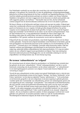 Een Nederlands voorbeeld van een object dat vooral door zijn verdwijnen betekenis heeft
gekregen, is het gebouw De Utrecht (fig. 6), door de gelijknamige verzekeringsmaatschappij
gebouwd en in kleine kring bekend als een fraai voorbeeld van Jugendstilarchitectuur. In 1974
werd het ondanks groeiende protesten gesloopt om ruimte te maken voor Hoog Catharijne.
Sindsdien is het gebouw niet meer weggeweest uit de discussies en enkele jaren geleden zijn
zelfs suggesties gedaan voor herbouw.19
Op de plek staat een foto, die het schrijnende
contrast aangeeft met de deerniswekkende architectuur die ervoor in de plaats is gekomen.
n;
De brug in Mostar en de herbouwde stad Ieper wijzen ook nog naar iets anders. Erfgoed gaat
samen met voortdurende reflecties op en (her)interpretaties van de geschiedenis en gaat net zo
goed over herinneren als over vergeten. In beide gevallen draagt de herbouw bij aan het
vergeten van de rampspoed die de plaats heeft getroffen. In Ieper waren vooral de Engelsen
lange tijd voorstander van het behoud van de ruïnes van de stad als oorlogsmonument. Toen
de stad al herbouwd was, is nog geprobeerd de Lakenhal als ruïne te laten liggen. De
bevolking wilde echter de oorlog achter zich laten en herbouwde de Lakenhal; die was
uiteindelijk in 1967 gereed, waarmee de reconstructie van de stad was afgesloten.
Erfgoed heeft dus een relatie met geschiedenis, maar beide begrippen moeten wel uit elkaar
worden gehouden. Terwijl de term erfgoed uiteindelijk vooral thuishoort in het heden, gaat de
term geschiedenis over historische processen in het verleden en over de bestudering van die
processen.20
Uiteraard zijn er wel verbanden. Enerzijds zullen historische studies vaak hun
inspiratie ontlenen aan hedendaagse ontwikkelingen en aan historische objecten in onze
omgeving, anderzijds hebben erfgoedobjecten hun eigen geschiedenis. Er is nog een andere
manier om een verband te leggen tussen geschiedenis en erfgoed. Naar mijn mening kan
historisch onderzoek processen blootleggen die voor de ruimtelijke ordening én voor het
erfgoedbeheer van belang kunnen zijn. Ik kom hierop nog terug.
De termen ‘cultuurhistorie’ en ‘erfgoed’
De verwarring tussen de termen erfgoed en geschiedenis is in Nederland nog versterkt door
het gebruik van de term ‘cultuurhistorie’. Terwijl ‘cultuurgeschiedenis’ een tak is van de
historische wetenschap, die de geschiedenis van de cultuur onderzoekt21
, is ‘cultuurhistorie’
in ons land ingeburgerd als synoniem voor erfgoed. Vooral onder historici blijkt dit voor
verwarring te zorgen.22
Terwijl de term cultuurhistorie in deze context een typisch Nederlandse term is, sluit de term
erfgoed aan bij buitenlandse termen als het Engelse ‘heritage’, het Duitse ‘Kulturerbe’ en het
Franse ‘patrimoine’ (en het daarvan afgeleide Vlaamse ‘patrimonium’).23
In de archeologie
en de historische geografie is de term erfgoed pas in de jaren negentig in gebruik gekome
voordien sprak men voornamelijk van cultuurhistorie, terwijl voor archeologische sporen ook
wel simpelweg de term ‘archeologie’ werd gebruikt.24
Een onderzoek in het blad Heemschut,
dat zich vanouds vooral op de gebouwde monumenten legt, geeft voor die sector een ander
beeld.25
We zien hier dat beide termen steeds naast elkaar zijn gebruikt (fig. 7). Daarbij is
‘erfgoed’ in de oudere jaargangen soms gebruikt in de letterlijke betekenis van wat iemand
van zijn of haar ouders geërfd heeft. Vaker wordt het gebruikt in de zinsnede ‘erfgoed der
vaderen’, die ons nu hopeloos ouderwets aandoet. In latere jaargangen wordt de term vooral
gebruikt voor gebouwen. In recentere perioden vinden we vaak de woordcombinaties
Werelderfgoed en Industrieel erfgoed, die beide uit het Engels vertaald zijn.
11
 
