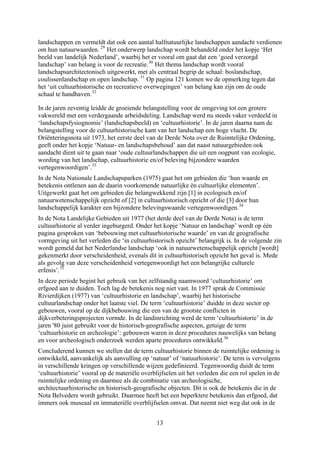 landschappen en vermeldt dat ook een aantal halfnatuurlijke landschappen aandacht verdienen
om hun natuurwaarden. 29
Het onderwerp landschap wordt behandeld onder het kopje ‘Het
beeld van landelijk Nederland’, waarbij het er vooral om gaat dat een ‘goed verzorgd
landschap’ van belang is voor de recreatie.30
Het thema landschap wordt vooral
landschapsarchitectonisch uitgewerkt, met als centraal begrip de schaal: boslandschap,
coulissenlandschap en open landschap. 31
Op pagina 121 komen we de opmerking tegen dat
het ‘uit cultuurhistorische en recreatieve overwegingen’ van belang kan zijn om de oude
schaal te handhaven.32
In de jaren zeventig leidde de groeiende belangstelling voor de omgeving tot een grotere
vakwereld met een verdergaande arbeidsdeling. Landschap werd nu steeds vaker verdeeld in
‘landschapsfysiognomie’ (landschapsbeeld) en ‘cultuurhistorie’. In de jaren daarna nam de
belangstelling voor de cultuurhistorische kant van het landschap een hoge vlucht. De
Oriënteringsnota uit 1973, het eerste deel van de Derde Nota over de Ruimtelijke Ordening,
geeft onder het kopje ‘Natuur- en landschapsbehoud’ aan dat naast natuurgebieden ook
aandacht dient uit te gaan naar ‘oude cultuurlandschappen die uit een oogpunt van ecologie,
wording van het landschap, cultuurhistorie en/of beleving bijzondere waarden
vertegenwoordigen’.33
In de Nota Nationale Landschapsparken (1975) gaat het om gebieden die ‘hun waarde en
betekenis ontlenen aan de daarin voorkomende natuurlijke èn cultuurlijke elementen’.
Uitgewerkt gaat het om gebieden die belangwekkend zijn [1] in ecologisch en/of
natuurwetenschappelijk opzicht of [2] in cultuurhistorisch opzicht of die [3] door hun
landschappelijk karakter een bijzondere belevingswaarde vertegenwoordigen.34
In de Nota Landelijke Gebieden uit 1977 (het derde deel van de Derde Nota) is de term
cultuurhistorie al verder ingeburgerd. Onder het kopje ‘Natuur en landschap’ wordt op één
pagina gesproken van ‘bebouwing met cultuurhistorische waarde’ en van de geografische
vormgeving uit het verleden die ‘in cultuurhistorisch opzicht’ belangrijk is. In de volgende zin
wordt gemeld dat het Nederlandse landschap ‘ook in natuurwetenschappelijk opzicht [wordt]
gekenmerkt door verscheidenheid, evenals dit in cultuurhistorisch opzicht het geval is. Mede
als gevolg van deze verscheidenheid vertegenwoordigt het een belangrijke culturele
erfenis’.35
In deze periode begint het gebruik van het zelfstandig naamwoord ‘cultuurhistorie’ om
erfgoed aan te duiden. Toch lag de betekenis nog niet vast. In 1977 sprak de Co
Rivierdijken (1977) van ‘cultuurhistorie en landschap’, waarbij het historische
cultuurlandschap onder het laatste viel. De term ‘cultuurhistorie’ duidde in de
gebouwen, vooral op de dijkbebouwing die een van de grootste conflicten in
dijkverbeteringsprojecten vormde. In de landinrichting werd de term ‘cultuurhisto
jaren '80 juist gebruikt voor de historisch-geografische aspecten, getuige de term
‘cultuurhistorie en archeologie’: gebouwen waren in deze procedures nauw
mmissie
ze sector op
rie’ in de
elijks van belang
36
s
e een rol spelen in de
en voor archeologisch onderzoek werden aparte procedures ontwikkeld.
Concluderend kunnen we stellen dat de term cultuurhistorie binnen de ruimtelijke ordening is
ontwikkeld, aanvankelijk als aanvulling op ‘natuur’ of ‘natuurhistorie’. De term is vervolgen
in verschillende kringen op verschillende wijzen gedefinieerd. Tegenwoordig duidt de term
‘cultuurhistorie’ vooral op de materiële overblijfselen uit het verleden di
ruimtelijke ordening en daarmee als de combinatie van archeologische,
architectuurhistorische en historisch-geografische objecten. Dit is ook de betekenis die in de
Nota Belvedere wordt gebruikt. Daarmee heeft het een beperktere betekenis dan erfgoed, dat
immers ook museaal en immateriële overblijfselen omvat. Dat neemt niet weg dat ook in de
13
 