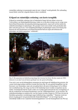 ruimtelijke ordening in toenemende mate de term ‘erfgoed’ wordt gebruikt. De verhouding
dan
igen en planologen waren zowel bezig met
bouwen als met beschermen en de Bond Heemschut had een eigen adviesbureau dat
ontwerpen van lokale aannemers ‘verbeterde’.
tussen beide vormt het volgende thema in deze voordracht.
Erfgoed en ruimtelijke ordening: een korte terugblik
Erfgoed en ruimtelijke ordening zijn in Nederland al lange tijd met elkaar verweven.
Voorvechters van landschapsbescherming vinden we in de jaren twintig van de vorige eeuw
bij de Bond Heemschut, bij natuurbeschermingsorganisaties, maar toch wel het sterkst bij
stedenbouwkundigen en planologen. Die groepen waren toen minder sterk gescheiden
later soms het geval was. Veel stedenbouwkund
Fig. 8. De aanzetten tot lintbebouwing langs het riviertje het Gein. De foto stamt uit 1992;
intussen is een deel van de huizen gesloopt voor de spoorverbreding.
Voor mij is een van de belangrijkste momenten de strijd tegen de lintbebouwing geweest, die
vooral werd uitgevochten rond het riviertje Het Gein (fig. 8), een geliefd fietsgebied voor de
bewoners van Amsterdam, maar ook een gebied dat in de jaren twintig begon vol te slibben
met woonbebouwing. De vraag was hier of dit landschap moest worden overgelaten aan de
markt, wat betekende dat het steeds verder zou worden geprivatiseerd als luxe woongebied, of
dat de overheid het zou kunnen beschermen voor het ‘landschapsschoon’ en de recreatie. De
stedenbouwkundigen en anderen die voor het laatste ijverden, kregen in 1925 hun zin toen de
betrokken gemeenten verordeningen tegen lintbebouwing vaststelden.
p
37
Daarmee werd een
proces in gang gezet van geconcentreerde dorpsuitbreidingen38
en van wetgeving die
uiteindelijk leidde tot de verplichte bestemmingsplannen voor het buitengebied in de Wet o
14
 