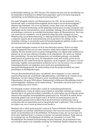 de Ruimtelijke Ordening van 1965. Het jaar 1925 markeert het punt waar de ontwikkeling
het landschap in Nederland en in België uiteen ging lopen, want in het laatste land ging de
ontwikkeling van de lintbebouwing nog decennia lang door.
van
historici
vormgegeven in de
Modernisering van de Monumentenzorg, in vakkringen bekend onder de naam MoMo.41
Het
zelfs
at duidelijk
de organisatie van de terugtocht. Een nieuwe visie was
hard nodig. Tegelijk waren postmoderne architecten wel in voor een nieuwe visie en raakten
e erfgoeddisciplines, zoals blijkt uit de vorming van de
Rijksdienst voor het Cultureel Erfgoed en uit de verschillende masteropleidingen
ling, bood een
d.
n
ijn. Wel heb ik de indruk dat het
historische gehalte soms aan de magere kant is. Ik heb bij een aantal projecten eens de
t
e status
an op
hting van Nederland. Daarbij verbaast het soms
39
Een ander belangrijk moment is de Monumentenwet van 1961, die het instrument van de
beschermde stads- en dorpsgezichten koppelde aan het maken van een bestemmingsplan.40
Daarmee liep Nederland, voor zover mij bekend, voorop. Daar is het ook lange tijd bij
gebleven. Terwijl de bescherming van het landschap vanaf de jaren zeventig consequent werd
opgehangen aan het instrumentarium van de ruimtelijke ordening, bleven architectuur
en archeologen vertrouwen op wettelijke bescherming volgens de Monumentenwet. Dat is pas
zeer recent aan het veranderen, voor de gebouwde omgeving mede
is enigszins tragisch, dat de monumentenzorg zich nu pas keert in de richting van de
ruimtelijke ordening, in een periode waarin de bestemmingsplannen globaler worden en
het hele bouwwerk van de ruimtelijke ordening ter discussie staat.
Als volgende belangrijke moment wil ik de Nota Belvedere noemen. Zoals ik al eerder
aangaf, propageerde deze nota een meer intensieve relatie tussen erfgoed en ruimtelijke
ordening. De nota streefde zowel een grotere belangstelling voor erfgoed onder architecten en
planners na, als een meer offensieve houding van de erfgoedsector. Het motto was ‘behoud
door ontwikkeling’. De nota heeft buitengewoon veel weerklank gekregen, w
maakt hoezeer de geesten rijp waren. De erfgoedsector werd, deels terecht, gezien als een
hindermacht die niet verder kwam dan
landschapsarchitecten wat uitgekeken op de steeds meer gestandaardiseerde
natuurontwikkelingsprojecten. De samenwerking tussen die groepen doorbrak een aantal
patstellingen en doodlopende wegen.
Tien jaar Belvederebeleid heeft zeker veel gebracht. Om te beginnen is er een verbeterde
samenwerking tussen de verschillend
Erfgoedstudies. Het grote NWO-project ‘Bodemarchief in Behoud en Ontwikke
wetenschappelijke verdieping van de samenwerking.42
Desondanks valt op het punt van die
samenwerking nog veel te winnen.
Een belangrijk resultaat van Belvedere vormen de vierhonderd gesubsidieerde
voorbeeldprojecten, waarin de relaties tussen erfgoed en ruimtelijke ordening zijn verken
Daarmee ligt er een grote hoeveelheid voorbeelden, die echter helaas nog onvoldoende op hu
inhoud en hun mogelijke leermogelijkheden geanalyseerd z
literatuurlijsten geanalyseerd en daaruit bleek dat de historische onderbouwing vaak op
weinig meer dan een negentiende-eeuwse topografische kaart is gebaseerd. Toch overheers
het respect voor wat er vooral op lokaal niveau bereikt is.
Daarnaast zijn er enkele grote projecten, waarvan de Nieuwe Hollandse Waterlinie d
heeft gekregen van nationaal cultuurhistorisch project. Het omvat een noord-zuid lopende
strook van het IJsselmeer tot in Noord-Brabant. De Romeinse Limes, die van west naar oost
dwars door Nederland loopt, is eveneens een project van nationale betekenis. Beide sta
de voorlopige lijst van Werelderfgoed. De Stelling van Amsterdam is al sinds 1996
Werelderfgoed. Het betekent de bescherming van grote structuren, die op nationaal niveau
een rol kunnen spelen in de ruimtelijke inric
15
 