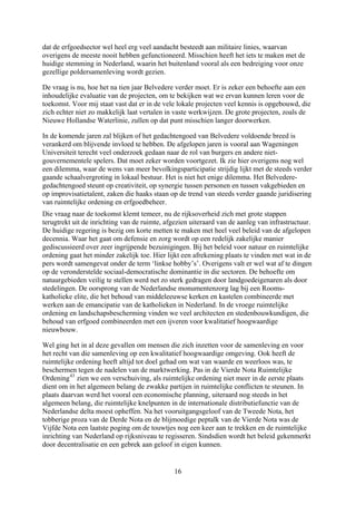 dat de erfgoedsector wel heel erg veel aandacht besteedt aan militaire linies, waarvan
overigens de meeste nooit hebben gefunctioneerd. Misschien heeft het iets te maken met de
huidige stemming in Nederland, waarin het buitenland vooral als een bedreiging voor onze
gezellige poldersamenleving wordt gezien.
De vraag is nu, hoe het na tien jaar Belvedere verder moet. Er is zeker een behoefte aan een
e
die
zoals de
rden voortgezet. Ik zie hier overigens nog wel
s verder
pen
telijke
in de
dingen
als door
e oorsprong van de Nederlandse monumentenzorg lag bij een Rooms-
katholieke elite, die het behoud van middeleeuwse kerken en kastelen combineerde met
die
e
distributiefunctie van de
Nederlandse delta moest opheffen. Na het vooruitgangsgeloof van de Tweede Nota, het
e
rkt
inhoudelijke evaluatie van de projecten, om te bekijken wat we ervan kunnen leren voor d
toekomst. Voor mij staat vast dat er in de vele lokale projecten veel kennis is opgebouwd,
zich echter niet zo makkelijk laat vertalen in vaste werkwijzen. De grote projecten,
Nieuwe Hollandse Waterlinie, zullen op dat punt misschien langer doorwerken.
In de komende jaren zal blijken of het gedachtengoed van Belvedere voldoende breed is
verankerd om blijvende invloed te hebben. De afgelopen jaren is vooral aan Wageningen
Universiteit terecht veel onderzoek gedaan naar de rol van burgers en andere niet-
gouvernementele spelers. Dat moet zeker wo
een dilemma, waar de wens van meer bevolkingsparticipatie strijdig lijkt met de steed
gaande schaalvergroting in lokaal bestuur. Het is niet het enige dilemma. Het Belvedere-
gedachtengoed steunt op creativiteit, op synergie tussen personen en tussen vakgebieden en
op improvisatietalent, zaken die haaks staan op de trend van steeds verder gaande juridisering
van ruimtelijke ordening en erfgoedbeheer.
Die vraag naar de toekomst klemt temeer, nu de rijksoverheid zich met grote stappen
terugtrekt uit de inrichting van de ruimte, afgezien uiteraard van de aanleg van infrastructuur.
De huidige regering is bezig om korte metten te maken met heel veel beleid van de afgelo
decennia. Waar het gaat om defensie en zorg wordt op een redelijk zakelijke manier
gediscussieerd over zeer ingrijpende bezuinigingen. Bij het beleid voor natuur en ruim
ordening gaat het minder zakelijk toe. Hier lijkt een afrekening plaats te vinden met wat
pers wordt samengevat onder de term ‘linkse hobby’s’. Overigens valt er wel wat af te
op de veronderstelde sociaal-democratische dominantie in die sectoren. De behoefte om
natuurgebieden veilig te stellen werd net zo sterk gedragen door landgoedeigenaren
stedelingen. D
werken aan de emancipatie van de katholieken in Nederland. In de vroege ruimtelijke
ordening en landschapsbescherming vinden we veel architecten en stedenbouwkundigen,
behoud van erfgoed combineerden met een ijveren voor kwalitatief hoogwaardige
nieuwbouw.
Wel ging het in al deze gevallen om mensen die zich inzetten voor de samenleving en voor
het recht van die samenleving op een kwalitatief hoogwaardige omgeving. Ook heeft d
ruimtelijke ordening heeft altijd tot doel gehad om wat van waarde en weerloos was, te
beschermen tegen de nadelen van de marktwerking. Pas in de Vierde Nota Ruimtelijke
Ordening43
zien we een verschuiving, als ruimtelijke ordening niet meer in de eerste plaats
dient om in het algemeen belang de zwakke partijen in ruimtelijke conflicten te steunen. In
plaats daarvan werd het vooral een economische planning, uiteraard nog steeds in het
algemeen belang, die ruimtelijke knelpunten in de internationale
tobberige proza van de Derde Nota en de blijmoedige peptalk van de Vierde Nota was de
Vijfde Nota een laatste poging om de touwtjes nog een keer aan te trekken en de ruimtelijk
inrichting van Nederland op rijksniveau te regisseren. Sindsdien wordt het beleid gekenme
door decentralisatie en een gebrek aan geloof in eigen kunnen.
16
 