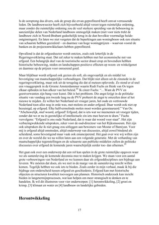 Is de oorsprong dus divers, ook de groep die ervan geprofiteerd heeft omvat verrassende
leden. De landbouwsector heeft zich bijvoorbeeld altijd verzet tegen ruimtelijke ordening,
maar zonder die ruimtelijke ordening zou de veel sterkere spreiding van de bebouwing in
aanzienlijke delen van Nederland landbouw onmogelijk maken (niet voor niets trekt de
rmalige heide-
tuatie
de
Opvallend is dat de erfgoedsector wordt ontzien, zoals ook letterlijk in de
an
r al snel
het
den,
Voor
mij is erfgoed altijd omstreden, altijd onderwerp van discussies, altijd zowel bindend als
waar
age aan
erhaal, maak ik bij die
ijdrage een onderscheid tussen erfgoed en geschiedenis. Erfgoed kan met historische
bjecten en structuren kwaliteit toevoegen aan plannen. Historisch onderzoek kan inzicht
cessen, wat kan helpen om meer strategisch te denken en te
eren voor vier onderwerpen: [1] herontwikkeling, [2] groei en
landbouw zich in Noord-Brabant gedeeltelijk terug in de dun bevolkte voo
ontginningen). En laten we niet vergeten dat de beperkingen aan woningbouw ook een si
van schaarste hebben gecreëerd – en daarmee van hoge woningprijzen – waarvan vooral
banken en de projectontwikkelaars hebben geprofiteerd.
Regeringsverklaring staat. Dat zal zeker te maken hebben met het economische nut v
erfgoed. Een belangrijk deel van de toeristische sector draait erop en bovendien hebben
historische bebouwing, steden en landschappen positieve effecten op woon- en winkelgenot
en daarmee op de prijzen voor onroerend goed.
Maar blijkbaar wordt erfgoed ook gezien als soft, als ongevaarlijk en als middel tot
bevestiging van maatschappelijke verhoudingen. Dat blijkt niet alleen uit de zinsnede in de
regeringsverklaring, maar ook uit de terugslag die dat al meteen opleverde. Zo stond e
een vraaggesprek in de Groene Amsterdammer waarin Rudi Fuchs en Henk van Os tegen
elkaar opboden in hun afkeer van het beleid.44
Ik citeer Fuchs: “…Want de PVV en
geestverwanten zijn bang voor kunst. Dát is het probleem. Die angst krijgt in de politieke
situatie van vandaag een tweede laag nu de PVV probeert de angst te omzeilen door al
nieuwe te mijden. Ze willen het Nederland uit vroeger jaren, het oude en vertrouwde
Nederland toen alles nog in orde was, met molens en ander erfgoed. Daar wordt ook niet op
bezuinigd, op erfgoed. Elke halfvermolmde molen moet worden gerestaureerd.” Van Os:
“Afschuwelijk, muf woord, erfgoed! Erfgoed, dat is iets wat we meenemen uit vroeger tij
zonder dat we er nu in geestelijke of intellectuele zin iets mee hoeven te doen.” Fuchs
vervolgens: “Erfgoed is ons oude Nederland, dat is waar dat woord voor staat”. Het zijn
verbazingwekkende uitspraken, zeker voor de oud-directeur van het Rijksmuseum. Het zijn
ook uitspraken die ik niet graag zou uitleggen aan bewoners van Mostar of Bamiyan.
scheidend, soms bevestigend maar vaak ook emanciperend. Het gaat over wie wij willen zijn
en over de wereld die we na willen laten aan een volgende generatie. Met de verharding van
maatschappelijke tegenstellingen en de schaarste aan publieke middelen zullen de politieke
discussies over erfgoed de komende jaren waarschijnlijk eerder toe- dan afnemen.45
Het gaat ook over een onderwerp dat een rol kan spelen in de grote ruimtelijke opgaven
we als samenleving de komende decennia mee te maken krijgen. We staan voor een aantal
grote verbouwingen van Nederland en we kunnen daar als erfgoeddisciplines een bijdr
leveren. We móeten dat doen, als we niet in de marge van de samenleving terecht willen
komen. Tegelijk hebben we ook iets te bieden. Zoals eerder in mijn v
b
o
bieden in langetermijnpro
handelen. Ik wil dit illustr
krimp, [3] klimaat en water en [4] landbouw en landelijke gebieden.
Herontwikkeling
17
 