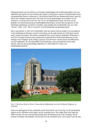 Onlangs kreeg ik op een artikel over Europese landschappen dat ik had ingezonden voor ee
tijdschrift een reactie van een referent die schreef: je kunt geen vormen in stand h
n
ouden als de
oorspronkelijke functie verdwenen is. De referent raakte hier een fundamenteel punt, maar hij
om een gebouw
aren, terwijl voortzetting van de oude functie tot verdwijnen van de
oude vormen kan leiden. Het sterkst veranderde fort van de Nieuwe Hollandse Waterlinie is
het Fort Vossegat (Utrecht), dat voortdurend in gebruik bleef als Kromhoutkazerne en dat
onlangs weer compleet op de schop is geweest voor de bouw van het nieuwe hoofdkwartier
van de Landmacht. We zien hetzelfde in het landschap, waar juist behoud van de oude
functie, zeker als dat grootschalige akkerbouw is, kan leiden tot verlies van
landschapskenmerken.
(als je het wereldje enigszins kent valt vaak wel uit de opmerkingen op te maken wie de
referent is; in dit geval was het een ‘hij’) zit er wel fundamenteel naast. De kern van de
praktijk van monumentenzorg en landschapsbescherming is nu juist dat een gebouw of een
landschap regelmatig van functie verandert, maar daarbij niet noodzakelijk ook van vorm:
‘functie’ volgt ‘vorm’. Dat is nu precies wat het landschap zijn geheugen geeft.
Het is nog sterker: er zijn veel voorbeelden waar een nieuwe functie nodig is
of een landschap te bew
Fig. 9. De Grote Kerk in Veere. Fotocollectie Rijksdienst voor het Cultureel Erfgoed, nr
410.058.
Zetten we daartegenover het voorbeeld van de Grote Kerk van Veere (fig. 9), die grotende
dateert uit de vijftiende en het begin van de zestiende eeuw. Het stadje telde toen ongeveer
3000 inwoners en was welvarend geworden door de haringvisserij en de vestiging van de
Schotse wolstapel. Desondanks was de kerk al in de zestiende eeuw veel te groot voor de
els
stad.
18
 