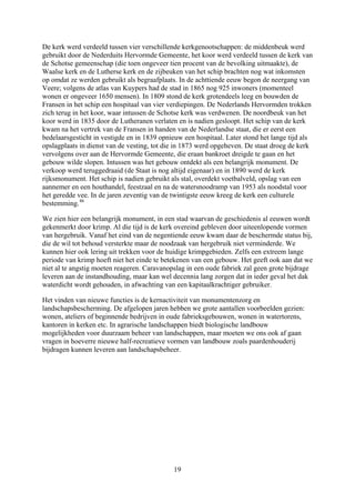 De kerk werd verdeeld tussen vier verschillende kerkgenootschappen: de middenbeuk werd
gebruikt door de Nederduits Hervormde Gemeente, het koor werd verdeeld tussen de kerk van
de Schotse gemeenschap (die toen ongeveer tien procent van de bevolking uitmaakte), de
Waalse kerk en de Lutherse kerk en de zijbeuken van het schip brachten nog wat inkomsten
op omdat ze werden gebruikt als begraafplaats. In de achttiende eeuw begon de neergang
Veere; volgens de atlas van Kuypers had de stad in 1865 nog 925 inwoners (momenteel
wonen er ongeveer 1650 mensen). In 1809 stond de kerk grotendeels leeg en bouwden de
Fransen in het schip een hospitaal van vier verdiepingen. De Nederlands Hervormden trok
zich terug in het koor, waar intussen de Schotse kerk was verdwenen. De noordbeuk van h
koor werd in 1835 door de Lutheranen verlaten en is nadien gesloopt. Het schip van de
kwam na het vertrek van de Fransen in handen van de Nederlandse staat, die er eerst een
bedelaarsgesticht in vestigde en in 1839 opnieuw een hospitaal. Later stond het lange tijd als
opslagplaats in dienst van de vesting, tot die in 1873 werd opgeheven. De staat droeg de k
vervolgens over
van
ken
et
kerk
erk
aan de Hervormde Gemeente, die eraan bankroet dreigde te gaan en het
gebouw wilde slopen. Intussen was het gebouw ontdekt als een belangrijk monument. De
de status bij,
die de wil tot behoud versterkte maar de noodzaak van hergebruik niet verminderde. We
extreem lange
e
e
eval het dak
t van monumentenzorg en
landschapsbescherming. De afgelopen jaren hebben we grote aantallen voorbeelden gezien:
wonen, ateliers of beginnende bedrijven in oude fabrieksgebouwen, wonen in watertorens,
kantoren in kerken etc. In agrarische landschappen biedt biologische landbouw
mogelijkheden voor duurzaam beheer van landschappen, maar moeten we ons ook af gaan
vragen in hoeverre nieuwe half-recreatieve vormen van landbouw zoals paardenhouderij
bijdragen kunnen leveren aan landschapsbeheer.
verkoop werd teruggedraaid (de Staat is nog altijd eigenaar) en in 1890 werd de kerk
rijksmonument. Het schip is nadien gebruikt als stal, overdekt voetbalveld, opslag van een
aannemer en een houthandel, feestzaal en na de watersnoodramp van 1953 als noodstal voor
het geredde vee. In de jaren zeventig van de twintigste eeuw kreeg de kerk een culturele
bestemming.46
We zien hier een belangrijk monument, in een stad waarvan de geschiedenis al eeuwen wordt
gekenmerkt door krimp. Al die tijd is de kerk overeind gebleven door uiteenlopende vormen
van hergebruik. Vanaf het eind van de negentiende eeuw kwam daar de bescherm
kunnen hier ook lering uit trekken voor de huidige krimpgebieden. Zelfs een
periode van krimp hoeft niet het einde te betekenen van een gebouw. Het geeft ook aan dat w
niet al te angstig moeten reageren. Caravanopslag in een oude fabriek zal geen grote bijdrag
leveren aan de instandhouding, maar kan wel decennia lang zorgen dat in ieder g
waterdicht wordt gehouden, in afwachting van een kapitaalkrachtiger gebruiker.
Het vinden van nieuwe functies is de kernactivitei
19
 