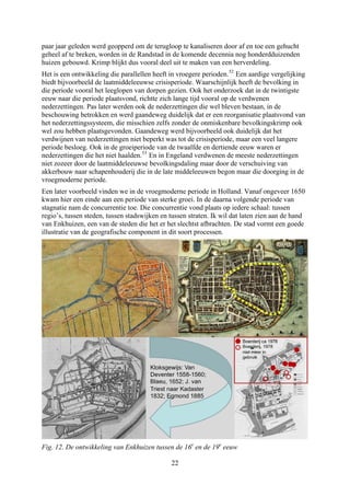 paar jaar geleden werd geopperd om de terugloop te kanaliseren door af en toe een gehucht
geheel af te breken, worden in de Randstad in de komende decennia nog honderdduizenden
huizen gebouwd. Krimp blijkt dus vooral deel uit te maken van een herverdeling.
Het is een ontwikkeling die parallellen heeft in vroegere perioden.52
Een aardige vergelijking
biedt bijvoorbeeld de laatmiddeleeuwse crisisperiode. Waarschijnlijk heeft de bevolking in
die periode vooral het leeglopen van dorpen gezien. Ook het onderzoek dat in de twintigste
eeuw naar die periode plaatsvond, richtte zich lange tijd vooral op de verdwenen
nederzettingen. Pas later werden ook de nederzettingen die wel bleven bestaan, in de
beschouwing betrokken en werd gaandeweg duidelijk dat er een reorganisatie plaatsvond van
het nederzettingssysteem, die misschien zelfs zonder de onmiskenbare bevolkingskrimp ook
wel zou hebben plaatsgevonden. Gaandeweg werd bijvoorbeeld ook duidelijk dat het
verdwijnen van nederzettingen niet beperkt was tot de crisisperiode, maar een veel langere
periode besloeg. Ook in de groeiperiode van de twaalfde en dertiende eeuw waren er
nederzettingen die het niet haalden.53
En in Engeland verdwenen de meeste nederzettingen
niet zozeer door de laatmiddeleeuwse bevolkingsdaling maar door de verschuiving van
akkerbouw naar schapenhouderij die in de late middeleeuwen begon maar die doorging in de
vroegmoderne periode.
Een later voorbeeld vinden we in de vroegmoderne periode in Holland. Vanaf ongeveer 1650
kwam hier een einde aan een periode van sterke groei. In de daarna volgende periode van
stagnatie nam de concurrentie toe. Die concurrentie vond plaats op iedere schaal: tussen
regio’s, tussen steden, tussen stadswijken en tussen straten. Ik wil dat laten zien aan de hand
van Enkhuizen, een van de steden die het er het slechtst afbrachten. De stad vormt een goede
illustratie van de geografische component in dit soort processen.
Fig. 12. De ontwikkeling van Enkhuizen tussen de 16e
en de 19e
eeuw
22
 