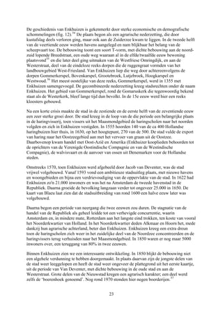 De geschiedenis van Enkhuizen is gekenmerkt door sterke economische en demografische
schommelingen (fig. 12).54
De plaats begon als een agrarische nederzetting, die door
kustafslag deels verloren ging, maar ook aan de Zuiderzee kwam te liggen. In de tweede helft
van de veertiende eeuw werden havens aangelegd en nam blijkbaar het belang van de
scheepvaart toe. De bebouwing toont een soort T-vorm, met dichte bebouwing aan de noord-
zuid lopende Breedstraat, een oude weg waaraan al in de elfde/twaalfde eeuw bewoning
plaatsvond55
en die later deel ging uitmaken van de Westfriese Omringdijk, en aan de
Westerstraat, deel van de eindeloze reeks dorpen die de ruggengraat vormden van het
landbouwgebied West-Friesland. Van Enkhuizen liep die weg door achtereenvolgens de
dorpen Gommerkerspel, Bovenkarspel, Grootebroek, Lutjebroek, Hoogkarspel en
Westwoud.56
Het meest oostelijke van deze reeks, Gommerkerspel, werd in 1355 met
Enkhuizen samengevoegd. De gecombineerde nederzetting kreeg stadsrechten onder de naam
Enkhuizen. Het gebied van Gommerkerspel, rond de Gomaruskerk die tegenwoordig bekend
staat als de Westerkerk, bleef lange tijd dun bevolkt. In de 15e eeuw werd hier een reeks
kloosters gebouwd.
Na een korte crisis maakte de stad in de zestiende en de eerste helft van de zeventiende eeuw
een zeer sterke groei door. De stad kreeg in de loop van de die periode een belangrijke plaats
in de haringvisserij, toen vissers uit het Maasmondgebied de haringscholen naar het noorden
volgden en zich in Enkhuizen vestigden. In 1555 hoorden 140 van de ca 400 Hollandse
haringbuizen hier thuis, in 1630, op het hoogtepunt, 270 van de 500. De stad vulde de export
van haring naar het Oostzeegebied aan met het vervoer van graan uit de Oostzee.
Daarbovenop kwam handel met Oost-Azië en Amerika (Enkhuizer kooplieden behoorden tot
de oprichters van de Verenigde Oostindische Compagnie en van de Westindische
Compagnie), de walvisvaart en de aanvoer van ossen uit Denemarken voor de Hollandse
steden.
Omstreeks 1570, toen Enkhuizen werd afgebeeld door Jacob van Deventer, was de stad
vrijwel volgebouwd. Vanaf 1593 vond een ambitieuze stadsuitleg plaats, met nieuwe havens
en woongebieden en bijna een verdrievoudiging van de oppervlakte van de stad. In 1622 had
Enkhuizen zo'n 21.000 inwoners en was het na Amsterdam de tweede havenstad in de
Republiek. Daarna groeide de bevolking langzaan verder tot ongeveer 25.000 in 1650. De
kaart van Blaeu laat zien dat de stadsuitbreiding van rond 1600 een halve eeuw later was
volgebouwd.
Daarna begon een periode van neergang die twee eeuwen zou duren. De stagnatie van de
handel van de Republiek als geheel leidde tot een verhevigde concurrentie, waarin
Amsterdam en, in mindere mate, Rotterdam aan het langste eind trokken, ten koste van vooral
het Noorderkwartier van Holland. In het Noorderkwartier deden Alkmaar en Hoorn het, mede
dankzij hun agrarische achterland, beter dan Enkhuizen. Enkhuizen kreeg een extra dreun
toen de haringscholen zich weer in het zuidelijke deel van de Noordzee concentreerden en de
haringvissers terug verhuisden naar het Maasmondgebied. In 1850 waren er nog maar 5000
inwoners over, een teruggang van 80% in twee eeuwen.
Binnen Enkhuizen zien we een interessante ontwikkeling. In 1850 blijkt de bebouwing niet
een algehele verdunning te hebben doorgemaakt. In plaats daarvan zijn de jongste delen van
de stad weer leeggelopen en heeft de stad weer ongeveer de plattegrond uit het eerste kaartje,
uit de periode van Van Deventer, met dichte bebouwing in de oude stad en aan de
Westerstraat. Grote delen van de Nieuwstad kregen een agrarisch karakter; een deel werd
zelfs de ‘boerenhoek genoemd’. Nog rond 1970 stonden hier negen boerderijen.57
23
 