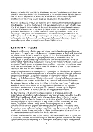 Het patroon is niet altijd hetzelfde. In Hindeloopen, dat vanaf het eind van de achttiende eeuw
eenzelfde rampzalige ontwikkeling doormaakte als in Enkhuizen al eerder, liep juist het oude
deel van de stad leeg en hield de Nieuwstad, de zeventiende-eeuwse uitbreiding die de
kwalitatief beste bebouwing had, als enige deel een enigszins stedelijk aanzien.
Maar wat wel duidelijk wordt, is dat niet alleen groei, maar ook krimp een ruimtelijk patroon
kent. In een fase van krimp handhaven de beste gebieden zich en lopen elders gebieden leeg.
Wat ik ook duidelijk hoop te maken, is dat zowel geschiedenis als erfgoed een plek kunnen
hebben in de discussies over krimp. Bij erfgoed gaat het dan om het geheel van landschap,
gebouwen, bodemarchief en verhalen die kunnen worden ingezet om de kwaliteit van de
omgeving te verhogen en die daarmee een van de middelen kunnen zijn om bewoners en
bedrijvigheid vast te houden. Bij geschiedenis gaat het om het inzicht in historische processen
op langere termijn, die kunnen helpen in de strategische keuzen die de samenleving moet
gaan maken om de schaarse middelen zo goed mogelijk in te zetten.
Klimaat en wateropgave
Het derde probleemveld is het veranderende klimaat en vooral de daarmee samenhangende
wateropgave. Een van de vervelende kanten aan klimaatverandering is, dat die ook plaatsvindt
als je hem ontkent. Hoewel er van alles te zeggen valt over de klimaatsmodellen, niet in de
laatste plaats waar het gaat om de afgelopen paar eeuwen, is intussen de vracht aan
aanwijzingen zo groot dat zelfs twijfelaars toegeven dat we moeten handelen.58
Voor een
deltagebied als Nederland ligt hier een grote opgave. We moeten ons verdedigen tegen hogere
zeestanden. Tegelijk komen er grotere en steeds moeilijker voorspelbare hoeveelheden water
uit de grote stroomgebieden van Rijn en Maas. Het gaat erom al dat rivierwater met zo min
mogelijk schade door ons land te loodsen.
Als geograaf geloof ik daarbij niet in generieke oplossingen. De wateropgaven zijn regionaal
verschillend en ook de landschappen waarin ze plaatsvinden bieden elk hun eigen problemen
en oplossingsrichtingen. De regionale verschillen in wateropgave vinden we terug in het
Rapport van de Deltacommissie.59
De koppeling van die regionale landschappen en opgaven
aan erfgoed moet nog gemaakt worden. Laat ik als voorbeeld het Rivierengebied nemen.
De afgelopen decennia hebben we de rivierdijken verhoogd en versterkt om 15.000 m3
per
seconde bij Lobith aan te kunnen, dat wil zeggen dat de dijken bestand zijn tegen een
hoeveelheid water die eens in de 1250 jaar werd voorspeld. Intussen zijn die prognoses
verhoogd naar 16.000 m3
en wordt al gerekend met nog grotere hoeveelheden.
De dijkverbetering heeft een interessante geschiedenis. In de jaren zeventig werd
dijkverbetering gezien als een technische opgave, waarvoor veel moest en mocht wijken. Dat
leidde bijvoorbeeld tot de afbraak van het halve dorp Brakel. Deze werkwijze riep zoveel
weerstand op, dat de verbetering daarna meer dan tien jaar vrijwel heeft stilgelegen. In de
jaren negentig zijn de dijken vervolgens in hoog tempo verbeterd, maar wel op een heel
andere, ‘uitgekiende’ manier. Daarbij werden zoveel mogelijk huizen en andere
cultuurhistorische objecten gespaard en werd tegelijk ruimte gemaakt voor nieuwe natuur.
Voor dat soort maatregelen was veel geld beschikbaar, maar die kosten werden grotendeels
goedgemaakt doordat de weerstand onder bevolking en milieugroepen vrijwel verdween en
het proces daardoor aanzienlijk sneller kon worden afgerond.
Toch is er iets niet helemaal goed gegaan. Onlangs zat ik voor de tweede keer in vijftien jaar
in een MER-Commissie die een verbetering van hetzelfde dijktraject beoordeelde. De vorige
dijkverbetering was zeer zorgvuldig en in samenspraak met de bevolking tot stand gekomen.
24
 