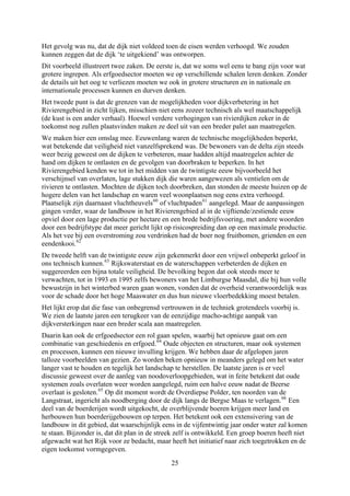 Het gevolg was nu, dat de dijk niet voldeed toen de eisen werden verhoogd. We zouden
kunnen zeggen dat de dijk ‘te uitgekiend’ was ontworpen.
Dit voorbeeld illustreert twee zaken. De eerste is, dat we soms wel eens te bang zijn voor wat
grotere ingrepen. Als erfgoedsector moeten we op verschillende schalen leren denken. Zonder
de details uit het oog te verliezen moeten we ook in grotere structuren en in nationale en
internationale processen kunnen en durven denken.
Het tweede punt is dat de grenzen van de mogelijkheden voor dijkverbetering in het
Rivierengebied in zicht lijken, misschien niet eens zozeer technisch als wel maatschappelijk
(de kust is een ander verhaal). Hoewel verdere verhogingen van rivierdijken zeker in de
toekomst nog zullen plaatsvinden maken ze deel uit van een breder palet aan maatregelen.
We maken hier een omslag mee. Eeuwenlang waren de technische mogelijkheden beperkt,
wat betekende dat veiligheid niet vanzelfsprekend was. De bewoners van de delta zijn steeds
weer bezig geweest om de dijken te verbeteren, maar hadden altijd maatregelen achter de
hand om dijken te ontlasten en de gevolgen van doorbraken te beperken. In het
Rivierengebied kenden we tot in het midden van de twintigste eeuw bijvoorbeeld het
verschijnsel van overlaten, lage stukken dijk die waren aangewezen als ventielen om de
rivieren te ontlasten. Mochten de dijken toch doorbreken, dan stonden de meeste huizen op de
hogere delen van het landschap en waren veel woonplaatsen nog eens extra verhoogd.
Plaatselijk zijn daarnaast vluchtheuvels60
of vluchtpaden61
aangelegd. Maar de aanpassingen
gingen verder, waar de landbouw in het Rivierengebied al in de vijftiende/zestiende eeuw
opviel door een lage productie per hectare en een brede bedrijfsvoering, met andere woorden
door een bedrijfstype dat meer gericht lijkt op risicospreiding dan op een maximale productie.
Als het vee bij een overstroming zou verdrinken had de boer nog fruitbomen, grienden en een
eendenkooi.62
De tweede helft van de twintigste eeuw zijn gekenmerkt door een vrijwel onbeperkt geloof in
ons technisch kunnen.63
Rijkswaterstaat en de waterschappen verbeterden de dijken en
suggereerden een bijna totale veiligheid. De bevolking begon dat ook steeds meer te
verwachten, tot in 1993 en 1995 zelfs bewoners van het Limburgse Maasdal, die bij hun volle
bewustzijn in het winterbed waren gaan wonen, vonden dat de overheid verantwoordelijk was
voor de schade door het hoge Maaswater en dus hun nieuwe vloerbedekking moest betalen.
Het lijkt erop dat die fase van onbegrensd vertrouwen in de techniek grotendeels voorbij is.
We zien de laatste jaren een terugkeer van de eenzijdige macho-achtige aanpak van
dijkversterkingen naar een breder scala aan maatregelen.
Daarin kan ook de erfgoedsector een rol gaan spelen, waarbij het opnieuw gaat om een
combinatie van geschiedenis en erfgoed.64
Oude objecten en structuren, maar ook systemen
en processen, kunnen een nieuwe invulling krijgen. We hebben daar de afgelopen jaren
talloze voorbeelden van gezien. Zo worden beken opnieuw in meanders gelegd om het water
langer vast te houden en tegelijk het landschap te herstellen. De laatste jaren is er veel
discussie geweest over de aanleg van noodoverloopgebieden, wat in feite betekent dat oude
systemen zoals overlaten weer worden aangelegd, ruim een halve eeuw nadat de Beerse
overlaat is gesloten.65
Op dit moment wordt de Overdiepse Polder, ten noorden van de
Langstraat, ingericht als noodberging door de dijk langs de Bergse Maas te verlagen.66
Een
deel van de boerderijen wordt uitgekocht, de overblijvende boeren krijgen meer land en
herbouwen hun boerderijgebouwen op terpen. Het betekent ook een extensivering van de
landbouw in dit gebied, dat waarschijnlijk eens in de vijfentwintig jaar onder water zal komen
te staan. Bijzonder is, dat dit plan in de streek zelf is ontwikkeld. Een groep boeren heeft niet
afgewacht wat het Rijk voor ze bedacht, maar heeft het initiatief naar zich toegetrokken en de
eigen toekomst vormgegeven.
25
 