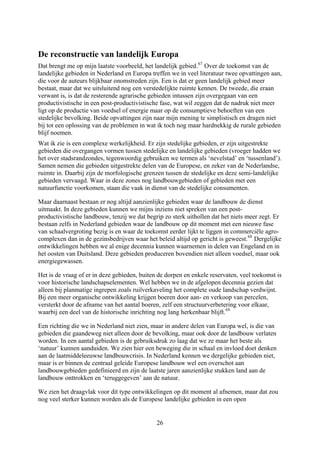 De reconstructie van landelijk Europa
Dat brengt me op mijn laatste voorbeeld, het landelijk gebied.67
Over de toekomst van de
landelijke gebieden in Nederland en Europa treffen we in veel literatuur twee opvattingen aan,
die voor de auteurs blijkbaar onomstreden zijn. Een is dat er geen landelijk gebied meer
bestaat, maar dat we uitsluitend nog een verstedelijkte ruimte kennen. De tweede, die eraan
verwant is, is dat de resterende agrarische gebieden intussen zijn overgegaan van een
productivistische in een post-productivistische fase, wat wil zeggen dat de nadruk niet meer
ligt op de productie van voedsel of energie maar op de consumptieve behoeften van een
stedelijke bevolking. Beide opvattingen zijn naar mijn mening te simplistisch en dragen niet
bij tot een oplossing van de problemen in wat ik toch nog maar hardnekkig de rurale gebieden
blijf noemen.
Wat ik zie is een complexe werkelijkheid. Er zijn stedelijke gebieden, er zijn uitgestrekte
gebieden die overgangen vormen tussen stedelijke en landelijke gebieden (vroeger hadden we
het over stadsrandzondes, tegenwoordig gebruiken we termen als ‘nevelstad’ en ‘tussenland’).
Samen nemen die gebieden uitgestrekte delen van de Europese, en zeker van de Nederlandse,
ruimte in. Daarbij zijn de morfologische grenzen tussen de stedelijke en deze semi-landelijke
gebieden vervaagd. Waar in deze zones nog landbouwgebieden of gebieden met een
natuurfunctie voorkomen, staan die vaak in dienst van de stedelijke consumenten.
Maar daarnaast bestaan er nog altijd aanzienlijke gebieden waar de landbouw de dienst
uitmaakt. In deze gebieden kunnen we mijns inziens niet spreken van een post-
productivistische landbouw, tenzij we dat begrip zo sterk uithollen dat het niets meer zegt. Er
bestaan zelfs in Nederland gebieden waar de landbouw op dit moment met een nieuwe fase
van schaalvergroting bezig is en waar de toekomst eerder lijkt te liggen in commerciële agro-
complexen dan in de gezinsbedrijven waar het beleid altijd op gericht is geweest.68
Dergelijke
ontwikkelingen hebben we al enige decennia kunnen waarnemen in delen van Engeland en in
het oosten van Duitsland. Deze gebieden produceren bovendien niet alleen voedsel, maar ook
energiegewassen.
Het is de vraag of er in deze gebieden, buiten de dorpen en enkele reservaten, veel toekomst is
voor historische landschapselementen. Wel hebben we in de afgelopen decennia gezien dat
alleen bij planmatige ingrepen zoals ruilverkaveling het complete oude landschap verdwijnt.
Bij een meer organische ontwikkeling krijgen boeren door aan- en verkoop van percelen,
versterkt door de afname van het aantal boeren, zelf een structuurverbetering voor elkaar,
waarbij een deel van de historische inrichting nog lang herkenbaar blijft.69
Een richting die we in Nederland niet zien, maar in andere delen van Europa wel, is die van
gebieden die gaandeweg niet alleen door de bevolking, maar ook door de landbouw verlaten
worden. In een aantal gebieden is de gebruiksdruk zo laag dat we ze maar het beste als
‘natuur’ kunnen aanduiden. We zien hier een beweging die in schaal en invloed doet denken
aan de laatmiddeleeuwse landbouwcrisis. In Nederland kennen we dergelijke gebieden niet,
maar is er binnen de centraal geleide Europese landbouw wel een overschot aan
landbouwgebieden gedefinieerd en zijn de laatste jaren aanzienlijke stukken land aan de
landbouw onttrokken en ‘teruggegeven’ aan de natuur.
We zien het draagvlak voor dit type ontwikkelingen op dit moment al afnemen, maar dat zou
nog veel sterker kunnen worden als de Europese landelijke gebieden in een open
26
 