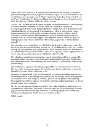 wijlen Hans Harten geweest, in Wageningen Jelle Vervloet en zijn afdeling, in Utrecht de
groep van breed geïnteresseerde geografen die iedere paar jaar van naam verandert maar die
zich de laatste jaren groepeert rond de Master GeoCommunicatie. Ik wil met name Rob van
der Vaart, Tine Béneker, Jos Bierbooms, Martin Boisen, Bouke van Gorp, Ben de Pater, Leo
Paul, Kees Terlouw en Marca Wolfensberger hier noemen.
Aan de Vrije Universiteit werk ik al jaren te midden van architectuurhistorici en archeologen.
Ik wil hier met name noemen Koos Bosma, Imke van Hellemondt, Irmgard van
Koningsbruggen, Nico Roymans en Freek Schmidt. Van hen allen heb ik de afgelopen jaren
veel geleerd en met hen hoop ik ook de komende jaren veel op te trekken. In de cursus
Landschapsarcheologie heb ik de afgelopen jaren plezierig samengewerkt met Sjoerd
Kluiving en Antoine Mientjes. Daarnaast noem ik graag de historisch-geografen van de
Faculteit Aard- en Levenswetenschappen, Guus Borger en Adrie de Kraker, die de VU de
afgelopen jaren weer tot een centrum van het historisch-geografische onderzoek hebben
gemaakt.
Een bijzonder woord van dank is er voor Jan Kolen, die ik op deze plek op mag volgen. De
excellente wijze waarop Jan invulling gegeven aan vijf jaar Belvedere-leerstoel legt een zware
druk op zijn opvolger maar geeft tegelijk houvast. Jan is daarnaast, samen met Rita Hermans
de harde kern van het onderzoeksinstituut CLUE, dat de afgelopen jaren is uitgegroeid tot een
van de meest dynamische delen van de Nederlandse erfgoedwereld.
Het vakgebied van de historische geografie, waar ik uit voortkom, is klein en compact. De
twee belangrijkste samenwerkingsverbanden zijn het Historisch-Geografisch Tijdschrift en
het Netwerk Historisch Cultuurlandschap. Bij beide waardeer ik de langdurige en plezierige
samenwerking.
Intussen ben ik de afgelopen jaren betrokken geraakt bij een aantal promotie-onderzoeken.
Het zijn zonder uitzondering trajecten die niet alleen voor de uitvoerders maar ook voor de
begeleiders leerzaam zijn en voldoening geven.
Begonnen in het onderzoek ben ik in de loop van de jaren steeds meer belang gaan hechten
aan onderwijs. Sinds ik, halverwege mijn loopbaan, van het Staring Centrum overstapte naar
de universiteit heb ik veel energie in onderwijs gestoken. Ik heb gemerkt dat dat een erg
bevredigende activiteit is. Studenten zijn nog altijd geïnteresseerd en leergierig en een docent
die zich inspant krijgt veel terug.
Het slot van mijn dankwoord geldt mijn familie, mijn vader, de kinderen, kleinkinderen en
achterkleinkind. Mijn laatste dankwoord is bestemd voor Lous. Zij heeft mij altijd de ruimte
gegeven om mijn werk annex hobby uit te leven en heeft mij tegelijk door haar kritische
instelling scherp gehouden. Zonder haar had ik hier niet gestaan.
Ik heb gezegd.
28
 