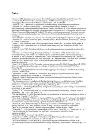 29
Noten
1
Renes, J. (2008). Landscape preservation in The Netherlands since the end of the nineteenth century. In:
V. van Eetvelde, M. Sevenant & L. van de Velde (red.). Re-Marc-able landscapes / Marc-ante
landschappen; liber amicorum Marc Antrop. Academia Press, Gent, pp. 143-158.
2
Dekker, J. (2002). Dynamiek in de Nederlandse natuurbescherming. Proefschrift Universiteit Utrecht.
3
Ministerie van Landbouw en Visserij (1975). Nota betreffende de relatie landbouw en natuur- en
landschapsbehoud; gemeenschappelijke uitgangspunten voor het beleid inzake de uit een oogpunt van natuur- en
landschapsbehoud waardevolle agrarische cultuurlandschappen. Staatsuitgeverij, ’s-Gravenhage; Ministerie van
Cultuur, Recreatie en Maatschappelijk Werk (1975b). Advies van de Interdepartementale Commissie nationale
parken en nationale landschapsparken; deel 2 Interimadvies Nationale Landschapsparken. Staatsuitgeverij, 's-
Gravenhage.
4
Renes, H. (2001). Ministerie van LNV faalt met historische cultuurlandschappen. Geografie 10 (4), pp. 47-49.
5
Ministerie van Landbouw en Visserij (1989). Natuurbeleidsplan, Beleidsvoornemen. Ministerie van Landbouw
en Visserij, 's-Gravenhage.
6
Renes, J. (2007). Landscape in the Dutch National Ecological Network. In: T.M. de Jong, J.M.J. Dekker &
R. Posthoorn (eds). Landscape ecology in the Dutch context; nature, town and infrastructure. KNNV, Zeist,
pp. 104-118.
7
Feddes, F. (red.) (1999). Belvedere; beleidsnota over de relatie cultuurhistorie en ruimtelijke inrichting. Den
Haag.
8
Ministerie van Volkshuisvesting, Ruimtelijke Ordening en Milieubeheer (1990). Vierde nota over de
ruimtelijke ordening extra. Deel 1: Ontwerp Planologische Kernbeslissing. SDU, ’s-Gravenhage; Lörzing, H.,
W. Klemm, M. van Leeuwen & S. Soekimin (2006). Vinex! een morfologische verkenning. NAi Uitgevers,
Rotterdam / Ruimtelijk Planbureau, Den Haag; Boeijenga, J. & J. Mensink (2008). Vinex Atlas. 010, Rotterdam;
Köper, N. (2010). Woekeren met ruimte; over de inrichting van Nederland. Business Contact,
Amsterdam/Antwerpen.
9
Meier, S. & A. Rijndorp (2010), Themawijk; wonen op een verzonnen plek. Thoth, Bussum; Ennen, E. (2004).
Wonen in gecreëerd erfgoed; belevingen en bindingen in Brandevoort. Nethur, Utrecht (DGW/Nethur
Partnership 25).
10
Groot, H.L. de (red.) (1995). Cultuurhistorische Effectrapportage ‘Leidsche Rijn’. Dienst Volkshuisvesting
Gemeente Utrecht, Utrecht.
11
Grijzenhout, F. (2007). Inleiding. In: F. Grijzenhout (red.). Erfgoed; de geschiedenis van een begrip.
Amsterdam University Press, Amsterdam, p. 1-20, vooral p. 5.
12
Ennen, E. (2004). Wonen in gecreëerd erfgoed; belevingen en bindingen in Brandevoort. Nethur, Utrecht
(DGW/Nethur Partnership 25).
13
De Duitse paleo-ecoloog en landschapsdeskundige Hansjörg Küster verwoordde het als volgt: ‘Geschützt
werden kann nur das, dessen Entstehung man kennt’: Küster, H. (1995). Geschichte der Landschaft in
Mitteleuropa; von der Eiszeit bis zur Gegenwart. Beck, München, p. 371.
14
MacCannell, D. (1973). Staged authenticity; arrangements of social space in tourist settings. American Journal
of Sociology 79, pp. 589-603.
15
Holtorf, C. & T. Schadla-Hall (1999). Age as artefact; on archaeological authenticity. European Journal of
Archaeology 2, pp. 229-247, met name p. 236.
16
Zie ook: Landsberg, A. (2004). Prosthetic memory; the transformation of American remembrance in the age of
mass culture. Columbia UP, New York.
17
Bart, K., J.-M. Baillieul, P. Chielens, H. Constandt, D. Dendooven, J. Dewilde, R. Tzalmona, A. Vandenbilcke
& J.-L. Vanhove (1999). Ieper, de herrezen stad. De Klaproos, Koksijde; Dendooven, D. & J. Dewilde (1999).
De wederopbouw in Ieper, een wandeling. Openbaar Kunstbezit in Vlaanderen, Z.pl.
18
Penrose, S. (2007). Images of change; an archaeology of England’s contemporary landscape. English
Heritage, Swindon, p. 10: ‘Some things are transient. A thing’s passing is sometimes its contribution’.
19
Kam, R. de (2004). De ‘Utrecht’; toekomst voor een verdwenen gebouw? Matrijs, Utrecht.
20
Lowenthal, D. (1998). The heritage crusade and the spoils of history. Cambridge UP, Cambridge (2e
ed.), p. x.
21
Het Woordenboek der Nederlandsche Taal geeft onder ‘cultuurhistorie’ alleen de betekenis
‘cultuurgeschiedenis’.
22
Frijhoff, W. (2007). Dynamisch erfgoed. SUN, Amsterdam.
23
Grijzenhout, F. (2007). Inleiding. In: F. Grijzenhout (red.). Erfgoed; de geschiedenis van een begrip.
Amsterdam University Press, Amsterdam, p. 1-20, vooral p. 9.
24
Voor de archeologie: Eickhoff, M. (2007). Archeologisch erfgoed: een onbeheersbaar concept. In: F.
Grijzenhout (red.). Erfgoed; de geschiedenis van een begrip. Amsterdam University Press, Amsterdam, pp. 231-
263.
 