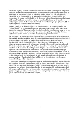 In de jaren negentig kwamen de historische cultuurlandschappen weer langzaam terug in de
aandacht. Nederland begon bijvoorbeeld in het midden van de jaren negentig ineens werk te
maken van de Werelderfgoedlijst. In 1995 werd, zonder dat dat toen veel aandacht trok,
Schokland op de lijst geplaatst. In de jaren daarna volgden onder meer de Stelling van
Amsterdam, de molens van Kinderdijk en de Beemster, in feite allemaal cultuurlandschappen,
al deed de Nederlandse overheid of dat niet zo was: Schokland staat op de lijst als
archeologisch terrein, de Beemster als kunstwerk en de andere als groepen gebouwen. Maar
de belangstelling voor landschappen was terug.
In 1999 verscheen de Nota Belvedere, waarin vier ministeries de wens ontvouwden om
‘cultuurhistorie’, en met name de historische landschappen, een grotere rol te geven in de
ruimtelijke ordening.7
Daarmee was het historische landschap weer helemaal terug, en nu niet
meer gedragen vanuit een verliezersstrategie van schadebeperking maar als het thema van
zelfbewuste actoren die een rol opeisten in de vormgeving van de toekomst.
De andere ontwikkeling was de grootschalige verstedelijkingsopgave die werd geformuleerd
in de Vierde Nota Extra (bekend onder de afkorting Vinex), een aanvulling op de Vierde Nota
Ruimtelijke Ordening waarin de rijksoverheid een grootschalig bouwprogramma
introduceerde voor de periode 1995-2005.8
Hoewel de bouw door gemeenten werd
uitgevoerd, was het een actie die in hoge mate vanuit de rijksoverheid werd gecoördineerd.
Doel was om in tien jaar ongeveer 450.000 woningen te bouwen in grote concentraties, die
aansloten op de bestaande stedelijke gebieden, die goed bereikbaar waren te maken met
openbaar vervoer en die daarom een minimale aanslag op de open ruimte zouden plegen.
Ruim een derde zou in de bestaande stedelijke gebieden moeten worden gebouwd, de rest in
uitbreidingswijken. Of de doelstellingen allemaal gehaald zijn, laat ik in het midden, al wil ik
wel zeggen dat ik mij niet kan vinden in de vele negatieve beoordelingen; ik vind dat de
meeste van deze wijken kwalitatief heel redelijk zijn en niet onderdoen voor de meeste
stadsuitbreidingen in het buitenland.
Anders dan in eerdere grootschalige bouwopgaven, zien we in deze periode allerlei aanzetten
om erfgoed te integreren in de nieuwe wijken, als middel om de wijken een eigen gezicht te
geven. Of, anders gezegd, om nieuwe bewoners van een nieuwe wereld te voorzien van een
omgeving, van verhalen, die de wijk anders dan de andere maakt. Die pogingen maken deel
uit van een bredere beweging van thematisering van stadswijken, bedoeld om een gevoel van
gemeenschappelijkheid en een binding met de woonomgeving te bieden, door een verhaal te
geven dat mensen over zichzelf willen vertellen.9
3
 