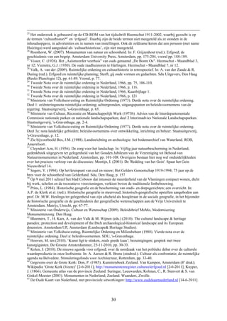 30
25
Het onderzoek is gebaseerd op de CD-ROM van het tijdschrift Heemschut 1911-2002, waarbij gezocht is op
de termen ‘cultuurhistori*’ en ‘erfgoed’. Daarbij zijn de beide termen niet meegeteld als ze stonden in de
inhoudsopgave, in advertenties en in namen van instellingen. Ook de zeldzame keren dat een persoon (met name
Huizinga) werd aangeduid als ‘cultuurhistoricus’, zijn niet meegeteld.
26
Roenhorst, W. (2007). Monumenten van natuur en schoonheid. In: F. Grijzenhout (red.). Erfgoed; de
geschiedenis van een begrip. Amsterdam University Press, Amsterdam, pp. 175-204, vooral pp. 188-189.
27
Visser, C. (1926). Het „Aalsmeerder veerhuis" van ouds genaamd „De Bonte Os". Heemschut - Maandblad 3,
nr 12; Veenstra, G.J. (1930). De oude raadhuistoren te Harlingen. Heemschut - Maandblad 7, nr 12.
28
Valk, A. van der (2009). Ruimtelijke ordening en cultuurhistorie in retrospectief. In: A. van der Zande & R.
During (red.). Erfgoed en ruimtelijke planning; Sterft, gij oude vormen en gedachten. Sdu Uitgevers, Den Haag
(Reeks Planologie 12), pp. 61-89. Vooral, p. 77.
29
Tweede Nota over de ruimtelijke ordening in Nederland, 1966, pp. 75, 106-110.
30
Tweede Nota over de ruimtelijke ordening in Nederland, 1966, p. 116.
31
Tweede Nota over de ruimtelijke ordening in Nederland, 1966, Kaartbijlage 1.
32
Tweede Nota over de ruimtelijke ordening in Nederland, 1966, p. 121
33
Ministerie van Volkshuisvesting en Ruimtelijke Ordening (1973). Derde nota over de ruimtelijke ordening.
Deel 1: oriënteringsnota ruimtelijke ordening; achtergronden, uitgangspunten en beleidsvoornemens van de
regering. Staatsuitgeverij, 's-Gravenhage, p. 65.
34
Ministerie van Cultuur, Recreatie en Maatschappelijk Werk (1975b). Advies van de Interdepartementale
Commissie nationale parken en nationale landschapsparken; deel 2 Interimadvies Nationale Landschapsparken.
Staatsuitgeverij, 's-Gravenhage, pp. 2-4.
35
Ministerie van Volkshuisvesting en Ruimtelijke Ordening (1977). Derde nota over de ruimtelijke ordening.
Deel 3a: nota landelijke gebieden; beleidsvoornemens over ontwikkeling, inrichting en beheer. Staatsuitgeverij,
's-Gravenhage, p. 12.
36
Zie bijvoorbeeld Bos, J.M. (1988). Landinrichting en archeologie: het bodemarchief van Waterland. ROB,
Amersfoort .
37
Cleyndert Azn, H. (1956). De zorg voor het landschap. In: Vijftig jaar natuurbescherming in Nederland;
gedenkboek uitgegeven ter gelegenheid van het Gouden Jubileum van de Vereeniging tot Behoud van
Natuurmonumenten in Nederland. Amsterdam, pp. 101-108. Overigens bestaan hier nog wel onduidelijkheden
over het precieze verloop van de discussies: Montijn, I. (2001). De 'Redding van het Gein'. Spaar het Gein
Nieuwsbrief 14.
38
Segers, Y. (1994). Op het kruispunt van oud en nieuw; Het Gelders Genootschap 1919-1994; 75 jaar op de
bres voor de schoonheid van Gelderland. Sdu, Den Haag, p. 157
39
Op 9 mei 2011 schreef het blad Cobouw dat intussen de meerderheid van de Vlamingen compact wonen, dicht
bij werk, scholen en de recreatieve voorzieningen, verkiest boven de traditionele lintbebouwing.
40
Prins, L. (1984). Historische geografie en de bescherming van stads- en dorpsgezichten; een overzicht. In:
A.P. de Klerk et al. (red.). Historische geografie in meervoud; historisch-geografische opstellen aangeboden aan
prof. Dr. M.W. Heslinga ter gelegenheid van zijn afscheid als hoogleraar in de sociale geografie, in het bijzonder
de historische geografie en de geschiedenis der geografische wetenschappen aan de Vrije Universiteit te
Amsterdam. Matrijs, Utrecht, pp. 67-77.
41
Ministerie van Onderwijs, Cultuur en Wetenschap (2009). Beleidsbrief MoMo, Modernisering
Monumentenzorg. Den Haag.
42
Bloemers, T., H. Kars, A. van der Valk & M. Wijnen (eds.) (2010). The cultural landscape & heritage
paradox; protection and development of the Dtch archaeological-historical landscape and its European
dmension. Amsterdam UP, Amsterdam (Landscape& Heritage Studies).
43
Ministerie van Volkshuisvesting, Ruimtelijke Ordening en Milieubeheer (1988). Vierde nota over de
ruimtelijke ordening. Deel a: beleidsvoornemen. SDU, 's-Gravenhage.
44
Hooven, M. ten (2010). ‘Kunst ligt te stinken, zoals goede kaas’; bezuinigingen; gesprek met twee
kunstgiganten. De Groene Amsterdammer, 25-11-2010, pp. 30-33.
45
Kolen, J. (2010). De nieuwe agenda voor erfgoed; over de noodzaak van het politieke debat over de culturele
waardeproductie in onze leefruimte. In: A. Aarsen & R. Brons (eindred.). Cultuur als confrontatie; de ruimtelijke
agenda na Belvedere. Stimuleringsfonds voor Architectuur, Rotterdam, pp. 33-40.
46
Gegevens over de Grote Kerk: Don, P. (1985). Kunstreisboek Zeeland. Van Kampen, Amsterdam (8e
druk);
Wikipedia ‘Grote Kerk (Veere)’ [2-6-2011]; http://monumentenregister.cultureelerfgoed.nl [2-6-2011]; Kuyper,
J. (1866). Gemeente atlas van de provincie Zeeland. Suringar, Leeuwarden; Kolman, C., R. Stenvert & S. van
Ginkel-Meester (2003). Monumenten in Nederland; Zeeland. Waanders, Zwolle.
47
De Oude Kaart van Nederland, met provinciale uitwerkingen: http://www.oudekaartnederland.nl [14-6-2011].
 