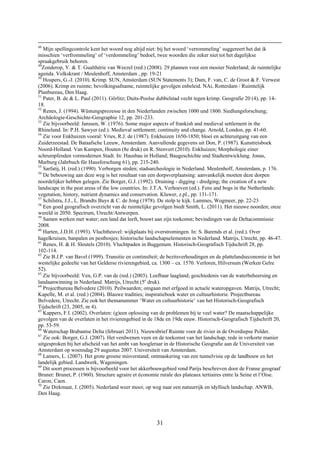 31
48
Mijn spellingcontrole kent het woord nog altijd niet: bij het woord ‘verrommeling’ suggereert het dat ik
misschien ‘verfrommeling’ of ‘verdommeling’ bedoel, twee woorden die zeker niet tot het dagelijkse
spraakgebruik behoren.
49
Zonderop, Y. & T. Gualthérie van Weezel (red.) (2008). 29 plannen voor een mooier Nederland; de ruimtelijke
agenda. Volkskrant / Meulenhoff, Amsterdam , pp. 19-21
50
Hospers, G.-J. (2010). Krimp. SUN, Amsterdam (SUN Statements 3); Dam, F. van, C. de Groot & F. Verwest
(2006). Krimp en ruimte; bevolkingsafname, ruimtelijke gevolgen enbeleid. NAi, Rotterdam / Ruimtelijk
Planbureau, Den Haag.
51
Pater, B. de & L. Paul (2011). Görlitz; Duits-Poolse dubbelstad vecht tegen krimp. Geografie 20 (4), pp. 14-
18.
52
Renes, J. (1994). Wüstungsprozesse in den Niederlanden zwischen 1000 und 1800. Siedlungsforschung;
Archäologie-Geschichte-Geographie 12, pp. 201-233.
53
Zie bijvoorbeeld: Janssen, W. (1976). Some major aspects of frankish and medieval settlement in the
Rhineland. In: P.H. Sawyer (ed.). Medieval settlement; continuity and change. Arnold, London, pp. 41-60.
54
Zie voor Enkhuizen vooral: Vries, R.J. de (1987). Enkhuizen 1650-1850; bloei en achteruitgang van een
Zuiderzeestad. De Bataafsche Leeuw, Amsterdam. Aanvullende gegevens uit Don, P. (1987). Kunstreisboek
Noord-Holland. Van Kampen, Houten (8e druk) en R. Stenvert (2010). Enkhuizen; Morphologie einer
schrumpfenden vormodernen Stadt. In: Hausbau in Holland; Baugeschichte und Stadtentwicklung. Jonas,
Marburg (Jahrbuch für Hausforschung 61), pp. 215-240.
55
Sarfatij, H. (red.) (1990). Verborgen steden; stadsarcheologie in Nederland. Meulenhoff, Amsterdam, p. 176.
56
De bebouwing aan deze weg is het resultaat van een dorpsverplaatsing: aanvankelijk moeten deze dorpen
noordelijker hebben gelegen. Zie Borger, G.J. (1992). Draining - digging - dredging; the creation of a new
landscape in the peat areas of the low countries. In: J.T.A. Verhoeven (ed.). Fens and bogs in the Netherlands:
vegetation, history, nutrient dynamics and conservation. Kluwer, z.pl., pp. 131-171.
57
Schilstra, J.J., L. Brandts Buys & C. de Jong (1978). De stolp te kijk. Lammes, Wogmeer, pp. 22-23
58
Een goed geografisch overzicht van de ruimtelijke gevolgen biedt Smith, L. (2011). Het nieuwe noorden; onze
wereld in 2050. Spectrum, Utrecht/Antwerpen.
59
Samen werken met water; een land dat leeft, bouwt aan zijn toekomst; bevindingen van de Deltacommissie
2008.
60
Harten, J.D.H. (1993). Vluchtheuvel: wijkplaats bij overstromingen. In: S. Barends et al. (red.). Over
hagelkruisen, banpalen en pestbosjes; historische landschapselementen in Nederland. Matrijs, Utrecht, pp. 46-47.
61
Renes, H. & H. Sleutels (2010). Vluchtpaden in Buggenum. Historisch-Geografisch Tijdschrift 28, pp.
102-114.
62
Zie B.J.P. van Bavel (1999). Transitie en continuïteit; de bezitsverhoudingen en de plattelandseconomie in het
westelijke gedeelte van het Gelderse rivierengebied, ca. 1300 – ca. 1570. Verloren, Hilversum (Werken Gelre
52).
63
Zie bijvoorbeeld: Ven, G.P. van de (red.) (2003). Leefbaar laagland; geschiedenis van de waterbeheersing en
landaanwinning in Nederland. Matrijs, Utrecht (5e
druk).
64
Projectbureau Belvedere (2010). Peilwaarden; omgaan met erfgoed in actuele wateropgaven. Matrijs, Utrecht;
Kapelle, M. et al. (red.) (2004). Blauwe tradities; inspiratieboek water en cultuurhistorie. Projectbureau
Belvedere, Utrecht. Zie ook het themanummer ‘Water en cultuurhistorie’ van het Historisch-Geografisch
Tijdschrift (23, 2005, nr 4).
65
Kappers, F.I. (2002). Overlaten: (g)een oplossing van de problemen bij te veel water? De maatschappelijke
gevolgen van de overlaten in het rivierengebied in de 18de en 19de eeuw. Historisch-Geografisch Tijdschrift 20,
pp. 53-59.
66
Waterschap Brabantse Delta (februari 2011). Nieuwsbrief Ruimte voor de rivier in de Overdiepse Polder.
67
Zie ook: Borger, G.J. (2007). Het verdwenen veen en de toekomst van het landschap; rede in verkorte manier
uitgesproken bij het afscheid van het ambt van hoogleraar in de Historische Geograﬁe aan de Universiteit van
Amsterdam op woensdag 29 augustus 2007. Universiteit van Amsterdam.
68
Lamers, L. (2007). Het grote groene misverstand; ontmaskering van een tunnelvisie op de landbouw en het
landelijk gebied. Landwerk, Wageningen.
69
Dit soort processen is bijvoorbeeld voor het akkerbouwgebied rond Parijs beschreven door de Franse geograaf
Brunet: Brunet, P. (1960). Structure agraire et économie rurale des plateaux tertiaires entre la Seine et l’Oise.
Caron, Caen.
70
Zie Dirkmaat, J. (2005). Nederland weer mooi; op weg naar een natuurrijk en idyllisch landschap. ANWB,
Den Haag.
 