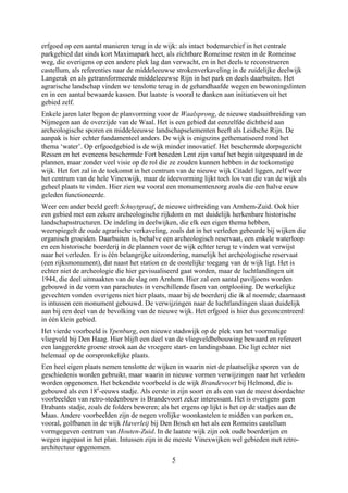 erfgoed op een aantal manieren terug in de wijk: als intact bodemarchief in het centrale
parkgebied dat sinds kort Maximapark heet, als zichtbare Romeinse resten in de Romeinse
weg, die overigens op een andere plek lag dan verwacht, en in het deels te reconstrueren
castellum, als referenties naar de middeleeuwse strokenverkaveling in de zuidelijke deelwijk
Langerak en als getransformeerde middeleeuwse Rijn in het park en deels daarbuiten. Het
agrarische landschap vinden we tenslotte terug in de gehandhaafde wegen en bewoningslinten
en in een aantal bewaarde kassen. Dat laatste is vooral te danken aan initiatieven uit het
gebied zelf.
Enkele jaren later begon de planvorming voor de Waalsprong, de nieuwe stadsuitbreiding van
Nijmegen aan de overzijde van de Waal. Het is een gebied dat eenzelfde dichtheid aan
archeologische sporen en middeleeuwse landschapselementen heeft als Leidsche Rijn. De
aanpak is hier echter fundamenteel anders. De wijk is enigszins gethematiseerd rond het
thema ‘water’. Op erfgoedgebied is de wijk minder innovatief. Het beschermde dorpsgezicht
Ressen en het eveneens beschermde Fort beneden Lent zijn vanaf het begin uitgespaard in de
plannen, maar zonder veel visie op de rol die ze zouden kunnen hebben in de toekomstige
wijk. Het fort zal in de toekomst in het centrum van de nieuwe wijk Citadel liggen, zelf weer
het centrum van de hele Vinexwijk, maar de ideevorming lijkt toch los van die van de wijk als
geheel plaats te vinden. Hier zien we vooral een monumentenzorg zoals die een halve eeuw
geleden functioneerde.
Weer een ander beeld geeft Schuytgraaf, de nieuwe uitbreiding van Arnhem-Zuid. Ook hier
een gebied met een zekere archeologische rijkdom en met duidelijk herkenbare historische
landschapsstructuren. De indeling in deelwijken, die elk een eigen thema hebben,
weerspiegelt de oude agrarische verkaveling, zoals dat in het verleden gebeurde bij wijken die
organisch groeiden. Daarbuiten is, behalve een archeologisch reservaat, een enkele waterloop
en een historische boerderij in de plannen voor de wijk echter terug te vinden wat verwijst
naar het verleden. Er is één belangrijke uitzondering, namelijk het archeologische reservaat
(een rijksmonument), dat naast het station en de oostelijke toegang van de wijk ligt. Het is
echter niet de archeologie die hier gevisualiseerd gaat worden, maar de luchtlandingen uit
1944, die deel uitmaakten van de slag om Arnhem. Hier zal een aantal paviljoens worden
gebouwd in de vorm van parachutes in verschillende fasen van ontplooiing. De werkelijke
gevechten vonden overigens niet hier plaats, maar bij de boerderij die ik al noemde; daarnaast
is intussen een monument gebouwd. De verwijzingen naar de luchtlandingen slaan duidelijk
aan bij een deel van de bevolking van de nieuwe wijk. Het erfgoed is hier dus geconcentreerd
in één klein gebied.
Het vierde voorbeeld is Ypenburg, een nieuwe stadswijk op de plek van het voormalige
vliegveld bij Den Haag. Hier blijft een deel van de vliegveldbebouwing bewaard en refereert
een langgerekte groene strook aan de vroegere start- en landingsbaan. Die ligt echter niet
helemaal op de oorspronkelijke plaats.
Een heel eigen plaats nemen tenslotte de wijken in waarin niet de plaatselijke sporen van de
geschiedenis worden gebruikt, maar waarin in nieuwe vormen verwijzingen naar het verleden
worden opgenomen. Het bekendste voorbeeld is de wijk Brandevoort bij Helmond, die is
gebouwd als een 18e
-eeuws stadje. Als eerste in zijn soort en als een van de meest doordachte
voorbeelden van retro-stedenbouw is Brandevoort zeker interessant. Het is overigens geen
Brabants stadje, zoals de folders beweren; als het ergens op lijkt is het op de stadjes aan de
Maas. Andere voorbeelden zijn de negen vrolijke woonkastelen te midden van parken en,
vooral, golfbanen in de wijk Haverleij bij Den Bosch en het als een Romeins castellum
vormgegeven centrum van Houten-Zuid. In de laatste wijk zijn ook oude boerderijen en
wegen ingepast in het plan. Intussen zijn in de meeste Vinexwijken wel gebieden met retro-
architectuur opgenomen.
5
 