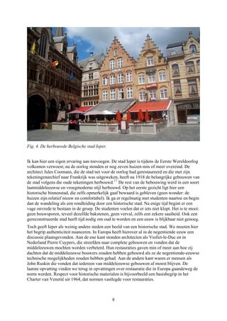 Fig. 4. De herbouwde Belgische stad Ieper.
Ik kan hier een eigen ervaring aan toevoegen. De stad Ieper is tijdens de Eerste Wereldoorlog
volkomen verwoest; na de oorlog stonden er nog zeven huizen min of meer overeind. De
architect Jules Coomans, die de stad net voor de oorlog had gerestaureerd en die met zijn
tekeningenarchief naar Frankrijk was uitgeweken, heeft na 1918 de belangrijke gebouwen van
de stad volgens die oude tekeningen herbouwd.17
De rest van de bebouwing werd in een soort
laatmiddeleeuwse en vroegmoderne stijl herbouwd. Op het eerste gezicht ligt hier een
historische binnenstad, die zelfs opmerkelijk gaaf bewaard is gebleven (geen wonder: de
huizen zijn relatief nieuw en comfortabel). Ik ga er regelmatig met studenten naartoe en begin
dan de wandeling als een rondleiding door een historische stad. Na enige tijd begint er een
vage onvrede te bestaan in de groep. De studenten voelen dat er iets niet klopt. Het is te mooi:
geen bouwsporen, teveel dezelfde bakstenen, geen verval, zelfs een zekere saaiheid. Ook een
gereconstrueerde stad heeft tijd nodig om oud te worden en een eeuw is blijkbaar niet genoeg.
Toch geeft Ieper als weinig andere steden een beeld van een historische stad. We moeten hier
het begrip authenticiteit nuanceren. In Europa heeft hierover al in de negentiende eeuw een
discussie plaatsgevonden. Aan de ene kant stonden architecten als Viollet-le-Duc en in
Nederland Pierre Cuypers, die streefden naar complete gebouwen en vonden dat de
middeleeuwen mochten worden verbeterd. Hun restauraties gaven min of meer aan hoe zij
dachten dat de middeleeuwse bouwers zouden hebben gebouwd als ze de negentiende-eeuwse
technische mogelijkheden zouden hebben gehad. Aan de andere kant waren er mensen als
John Ruskin die vonden dat iedereen van middeleeuwse gebouwen af moest blijven. De
laatste opvatting vinden we terug in opvattingen over restauratie die in Europa gaandeweg de
norm werden. Respect voor historische materialen is bijvoorbeeld een basisbegrip in het
Charter van Venetië uit 1964, dat normen vastlegde voor restauraties.
8
 