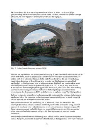 De laatste jaren zijn deze opvattingen aan het schuiven. In plaats van de eenzijdige
gerichtheid op materiële authenticiteit worden steeds vaker de authenticiteit van het concept
(de vorm, het ontwerp) en de (immateriële) betekenis belangrijker.
Fig. 5. De herbouwde brug van Mostar (2009)
We zien dat bijvoorbeeld aan de brug van Mostar (fig. 5). Die verbond de beide oevers van de
rivier de Neretva, waarvan de ene oever vooral werd bewoond door Bosnische moslims, de
andere helft door katholieke Kroaten. In het oude Joegoslavië was dat niet zo van belang,
maar tijdens de oorlog in Bosnië in de jaren negentig werd de brug een zwaar politiek
symbool als verbinding tussen twee bevolkingsgroepen. Het heeft wat moeite gekost, maar
uiteindelijk slaagden Kroatische gewapende types er in 1993 in om de brug op te blazen.
Korte tijd later werd een tijdelijke brug gebouwd, maar in de jaren 2001-2004 werd de brug
door de internationale gemeenschap herbouwd. De huidige brug is dus een moderne
reconstructie, die desondanks in 2005, na de herbouw, is geplaatst op de Werelderfgoedlijst.
Erfgoed bestaat dus uit een breed scala van materiële en immateriële objecten die herinneren
aan het verleden. Dat brengt me op het laatste deel van de definitie van ‘erfgoed’, namelijk
dat die objecten een belang hebben voor het heden.
Dat wordt vaak vertaald als ‘van belang om te behouden’, maar dat is te simpel. De
overblijfselen van de klassieke oudheid dienden bijvoorbeeld al eeuwen ter lering, voordat
daaraan de conclusie werd verbonden dat we er ook voorzichtig mee moesten omgaan. De
beste manier om van de oudheid te leren was lange tijd het transport van objecten naar de
eigen musea en landhuizen van de reizigers, die daar ongestoord de objecten konden
bestuderen.
Dat leidt bijvoorbeeld in Griekenland nog altijd tot veel rumoer. Daar is een aantal objecten
van de Acropolis, waaronder friezen van het Parthenon, in de negentiende eeuw vervoerd naar
9
 
