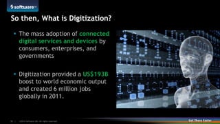 ©2014 Software AG. All rights reserved.10 |
So then, What is Digitization?
 The mass adoption of connected
digital services and devices by
consumers, enterprises, and
governments
 Digitization provided a US$193B
boost to world economic output
and created 6 million jobs
globally in 2011.
 