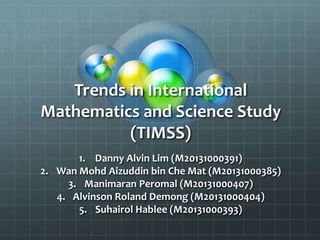 Trends in International
Mathematics and Science Study
(TIMSS)
1. Danny Alvin Lim (M20131000391)
2. Wan Mohd Aizuddin bin Che Mat (M20131000385)
3. Manimaran Peromal (M20131000407)
4. Alvinson Roland Demong (M20131000404)
5. Suhairol Hablee (M20131000393)
 