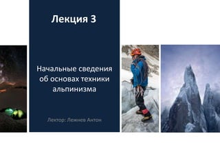 Начальные сведения
об основах техники
альпинизма
Лектор: Лежнев Антон
Лекция 3
 