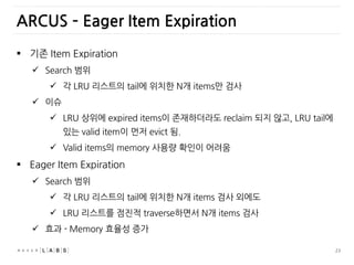 23
ARCUS – Eager Item Expiration
 기존 Item Expiration
 Search 범위
 각 LRU 리스트의 tail에 위치한 N개 items만 검사
 이슈
 LRU 상위에 expired items이 존재하더라도 reclaim 되지 않고, LRU tail에
있는 valid item이 먼저 evict 됨.
 Valid items의 memory 사용량 확인이 어려움
 Eager Item Expiration
 Search 범위
 각 LRU 리스트의 tail에 위치한 N개 items 검사 외에도
 LRU 리스트를 점진적 traverse하면서 N개 items 검사
 효과 - Memory 효율성 증가
 