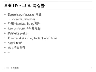 24
 Dynamic configuration 변경
 memlimit, maxconns, …
 다양한 Item attributes 제공
 Item attributes 조회 및 변경
 Delete by prefix
 Command pipelining for bulk operations
 Sticky Items
 stats 정보 확장
 …
ARCUS – 그 외 특징들
 
