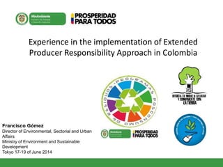 Experience in the implementation of Extended
Producer Responsibility Approach in Colombia
Francisco Gómez
Director of Environmental, Sectorial and Urban
Affairs
Ministry of Environment and Sustainable
Development
Tokyo 17-19 of June 2014
 