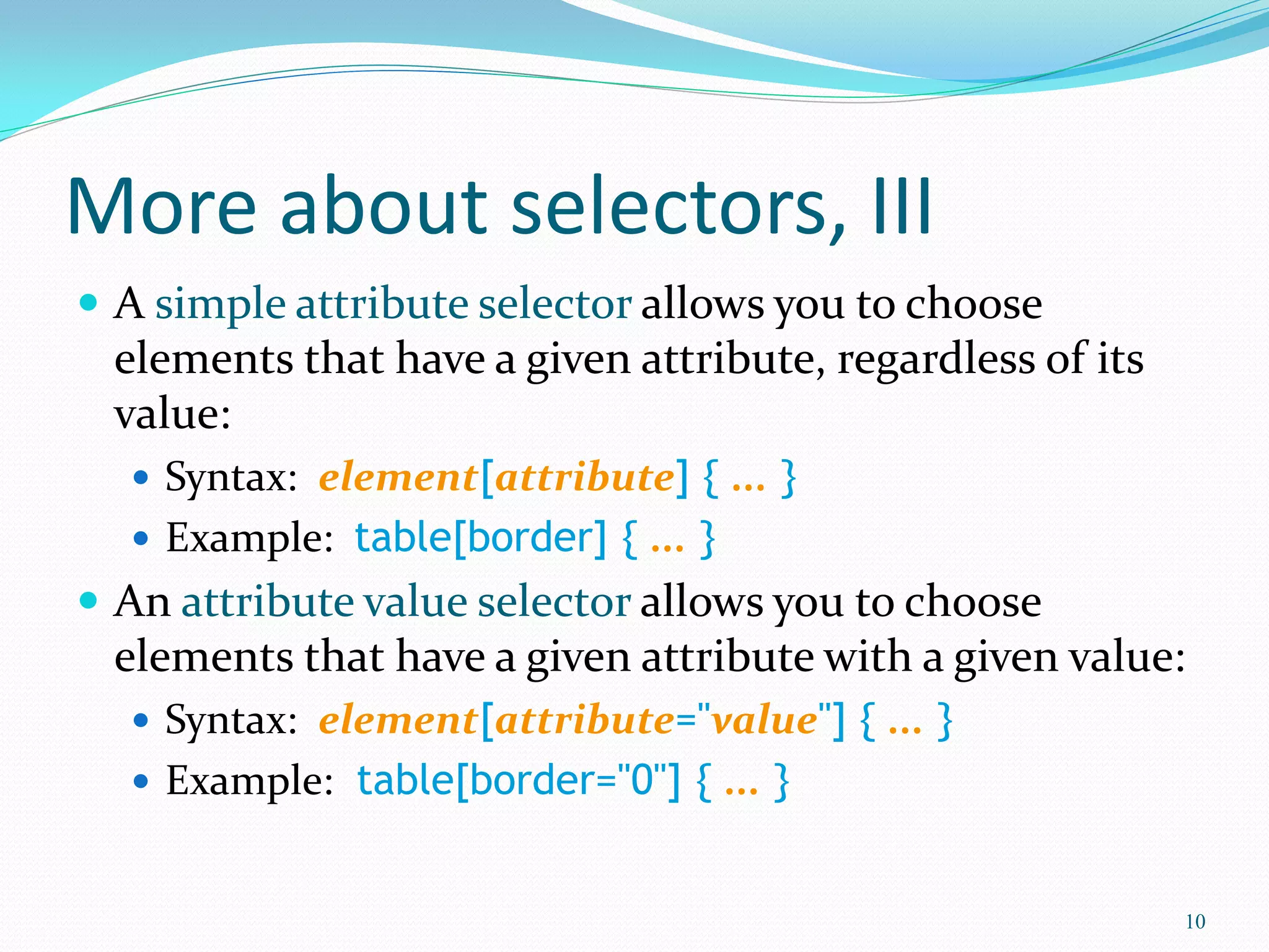 More about selectors, III
 A simple attribute selector allows you to choose
elements that have a given attribute, regardless of its
value:
 Syntax: element[attribute] { ... }
 Example: table[border] { ... }
 An attribute value selector allows you to choose
elements that have a given attribute with a given value:
 Syntax: element[attribute="value"] { ... }
 Example: table[border="0"] { ... }
10
 