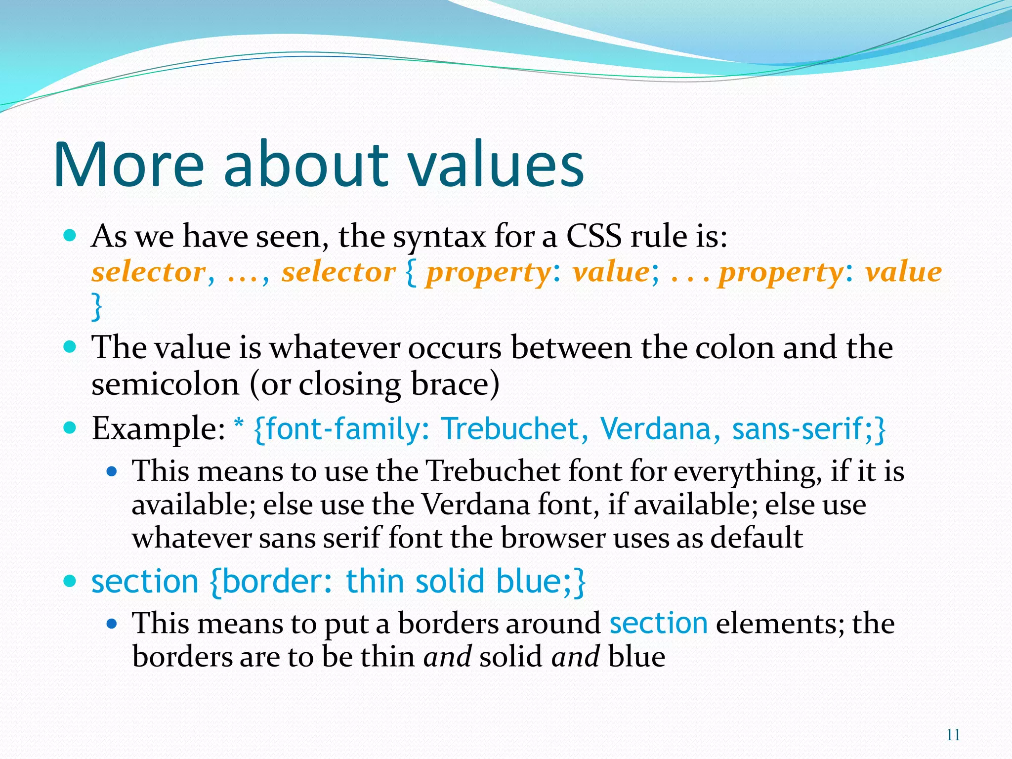 More about values
 As we have seen, the syntax for a CSS rule is:
selector, ..., selector { property: value; . . . property: value
}
 The value is whatever occurs between the colon and the
semicolon (or closing brace)
 Example: * {font-family: Trebuchet, Verdana, sans-serif;}
 This means to use the Trebuchet font for everything, if it is
available; else use the Verdana font, if available; else use
whatever sans serif font the browser uses as default
 section {border: thin solid blue;}
 This means to put a borders around section elements; the
borders are to be thin and solid and blue
11
 