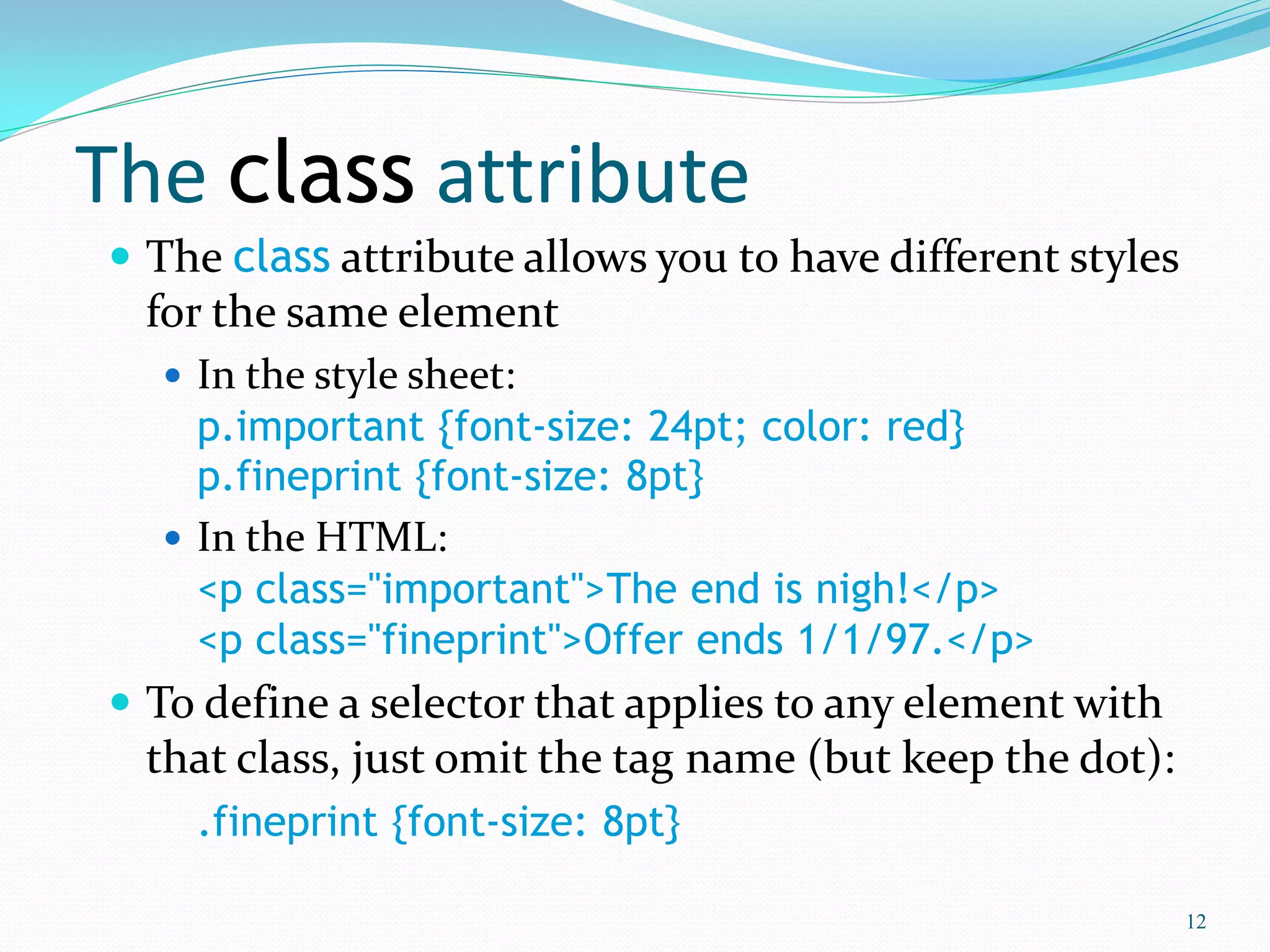 The class attribute
 The class attribute allows you to have different styles
for the same element
 In the style sheet:
p.important {font-size: 24pt; color: red}
p.fineprint {font-size: 8pt}
 In the HTML:
<p class="important">The end is nigh!</p>
<p class="fineprint">Offer ends 1/1/97.</p>
 To define a selector that applies to any element with
that class, just omit the tag name (but keep the dot):
.fineprint {font-size: 8pt}
12
 