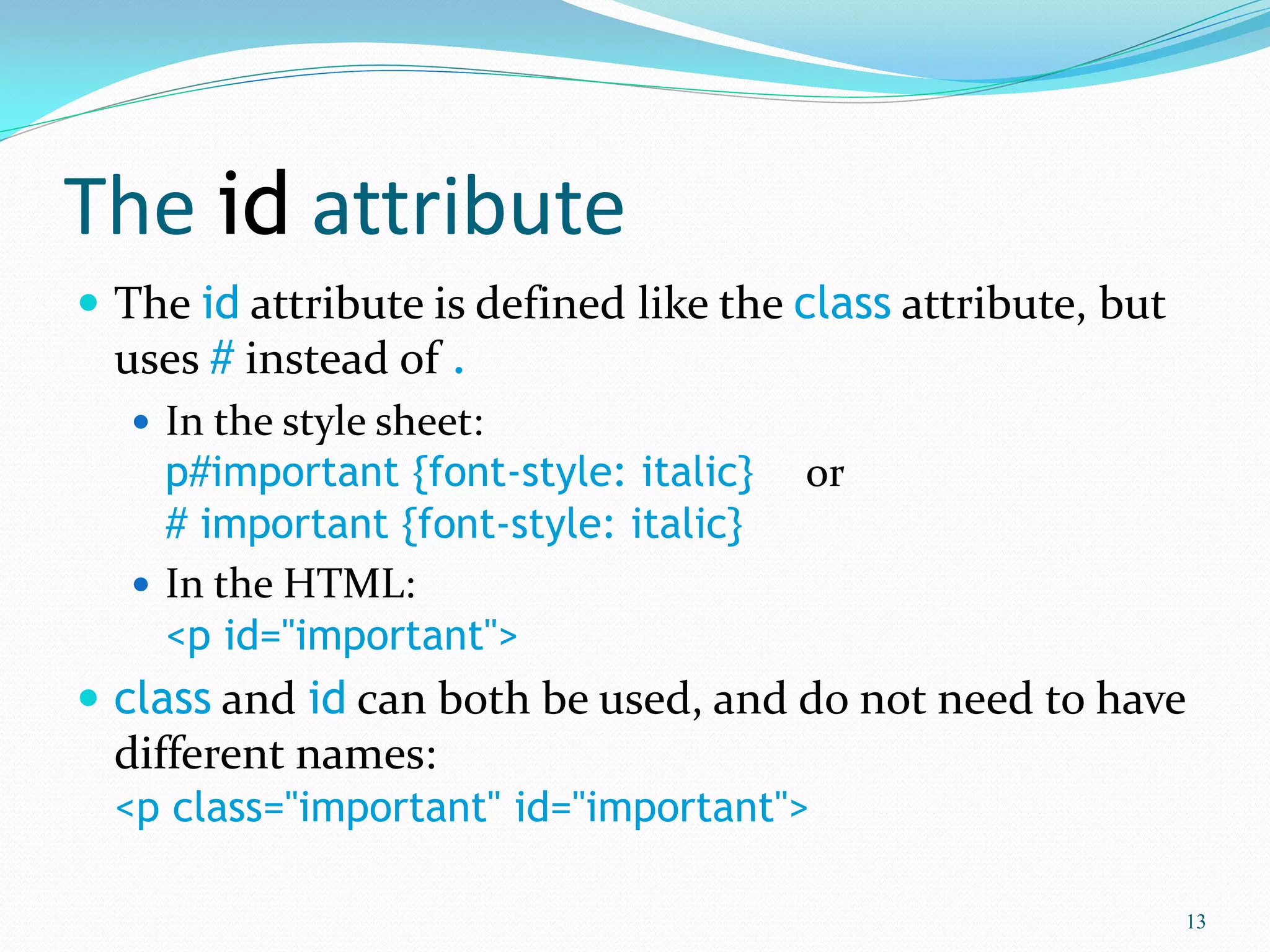 The id attribute
 The id attribute is defined like the class attribute, but
uses # instead of .
 In the style sheet:
p#important {font-style: italic} or
# important {font-style: italic}
 In the HTML:
<p id="important">
 class and id can both be used, and do not need to have
different names:
<p class="important" id="important">
13
 