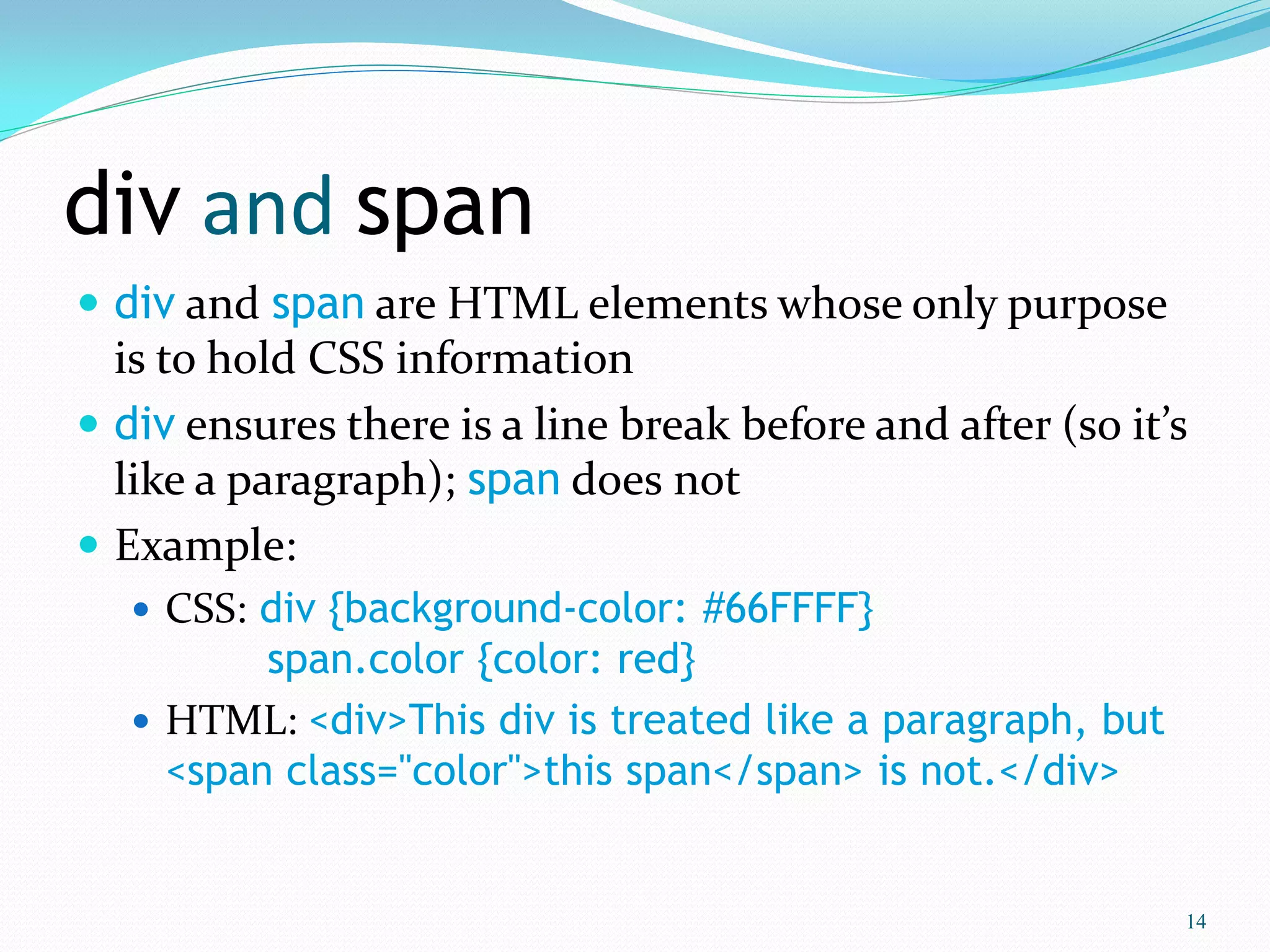 div and span
 div and span are HTML elements whose only purpose
is to hold CSS information
 div ensures there is a line break before and after (so it’s
like a paragraph); span does not
 Example:
 CSS: div {background-color: #66FFFF}
span.color {color: red}
 HTML: <div>This div is treated like a paragraph, but
<span class="color">this span</span> is not.</div>
14
 