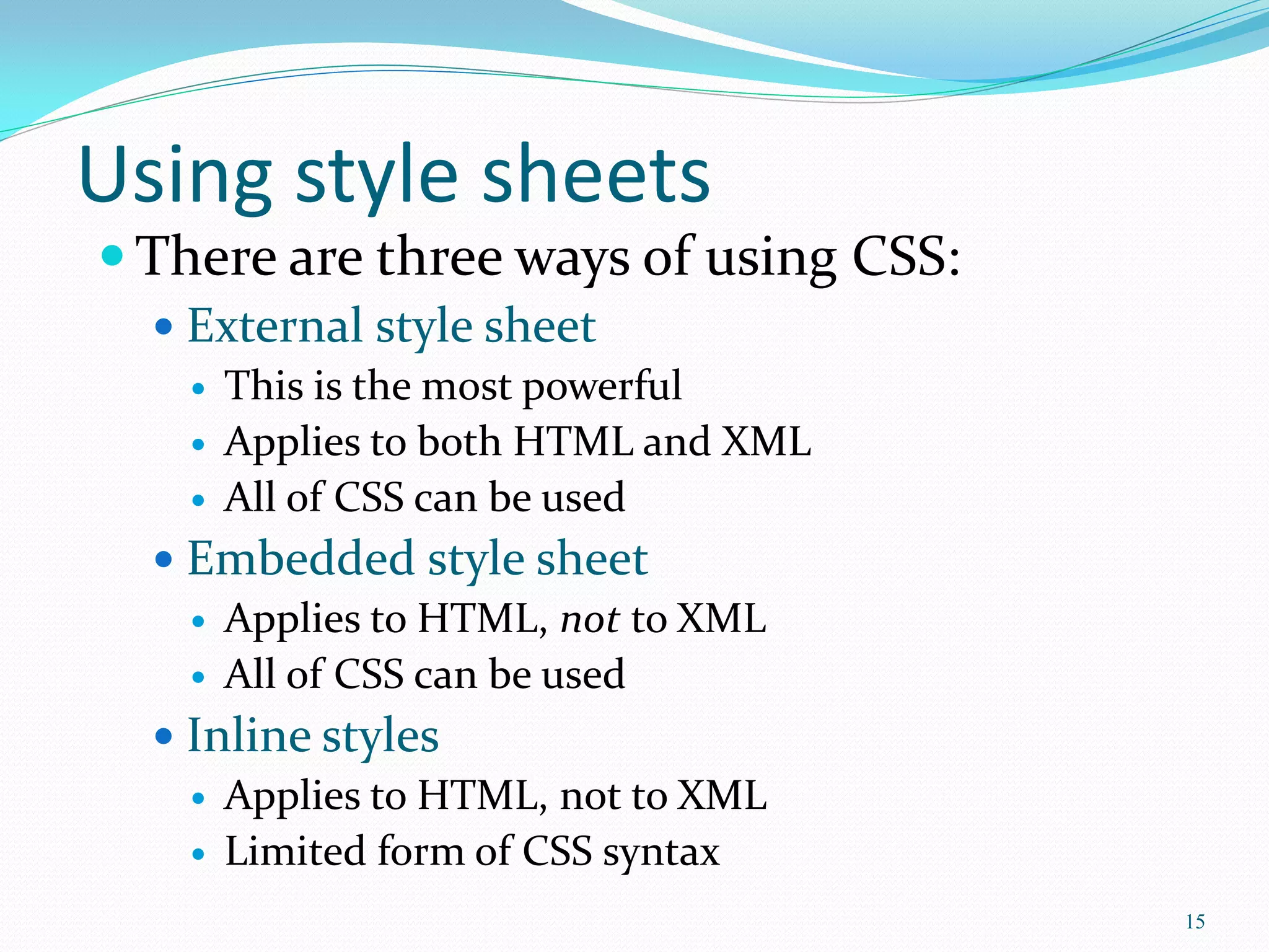 Using style sheets
 There are three ways of using CSS:
 External style sheet
 This is the most powerful
 Applies to both HTML and XML
 All of CSS can be used
 Embedded style sheet
 Applies to HTML, not to XML
 All of CSS can be used
 Inline styles
 Applies to HTML, not to XML
 Limited form of CSS syntax
15
 