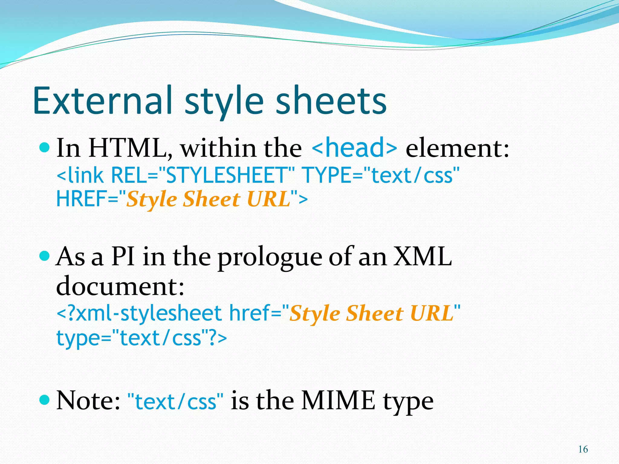 External style sheets
 In HTML, within the <head> element:
<link REL="STYLESHEET" TYPE="text/css"
HREF="Style Sheet URL">
 As a PI in the prologue of an XML
document:
<?xml-stylesheet href="Style Sheet URL"
type="text/css"?>
 Note: "text/css" is the MIME type
16
 
