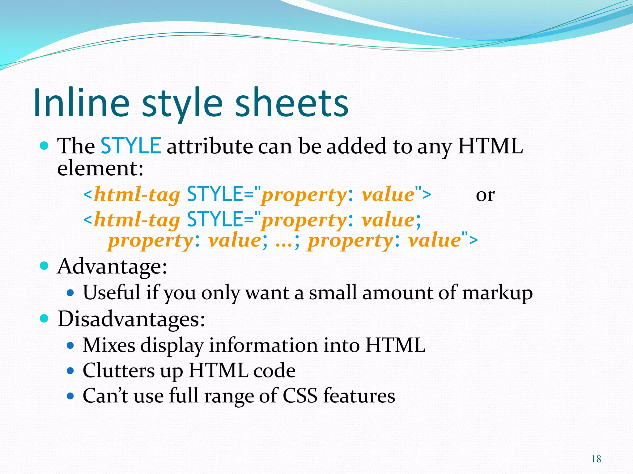 Inline style sheets
 The STYLE attribute can be added to any HTML
element:
<html-tag STYLE="property: value"> or
<html-tag STYLE="property: value;
property: value; ...; property: value">
 Advantage:
 Useful if you only want a small amount of markup
 Disadvantages:
 Mixes display information into HTML
 Clutters up HTML code
 Can’t use full range of CSS features
18
 