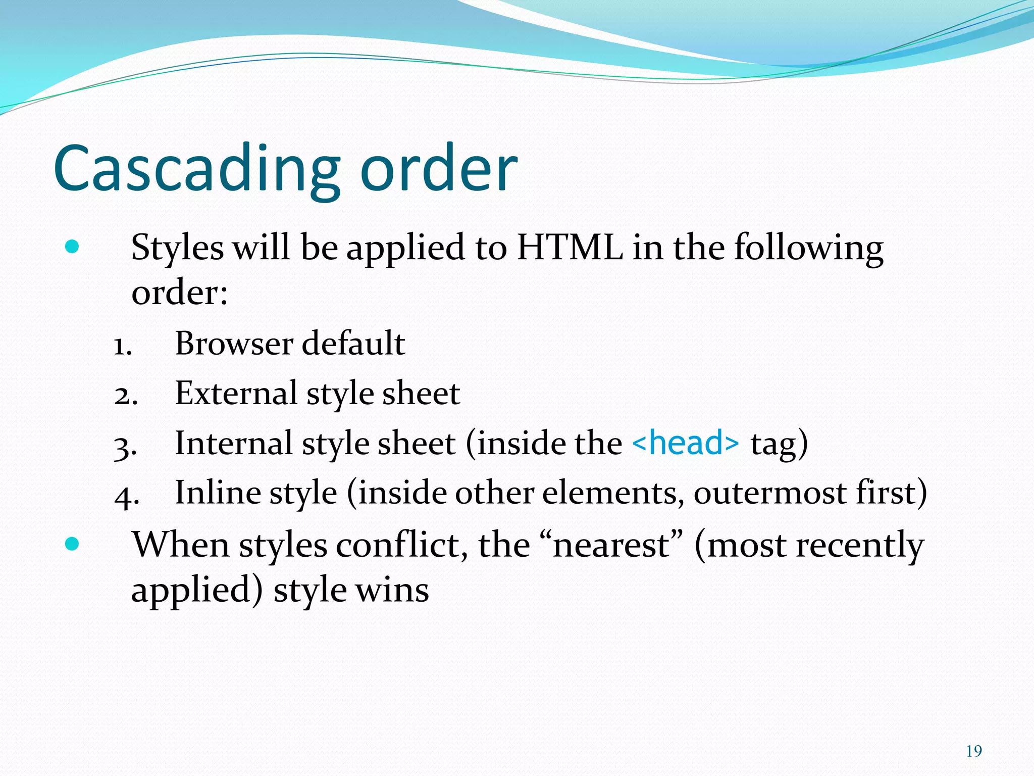 Cascading order
 Styles will be applied to HTML in the following
order:
1. Browser default
2. External style sheet
3. Internal style sheet (inside the <head> tag)
4. Inline style (inside other elements, outermost first)
 When styles conflict, the “nearest” (most recently
applied) style wins
19
 