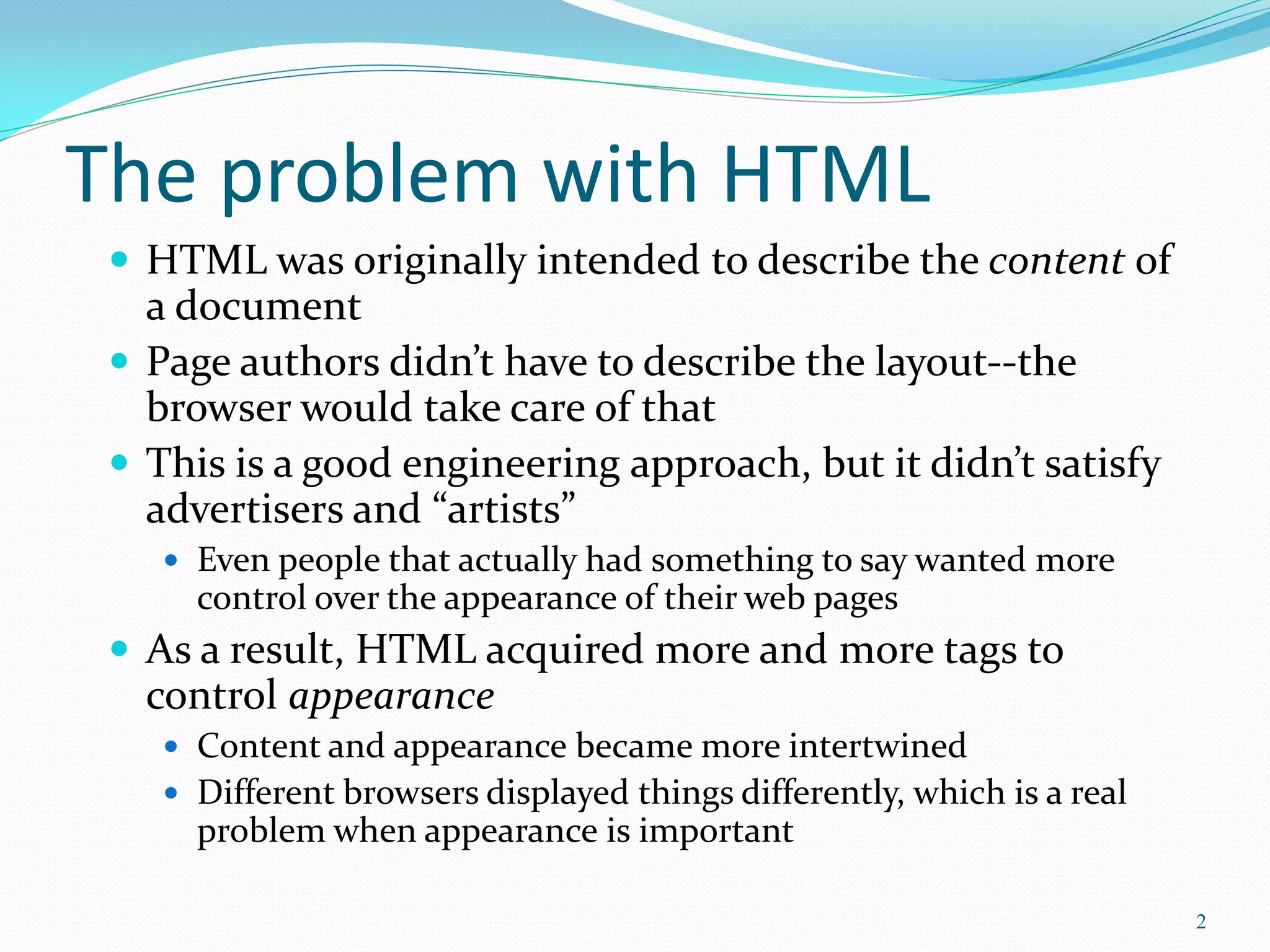 The problem with HTML
 HTML was originally intended to describe the content of
a document
 Page authors didn’t have to describe the layout--the
browser would take care of that
 This is a good engineering approach, but it didn’t satisfy
advertisers and “artists”
 Even people that actually had something to say wanted more
control over the appearance of their web pages
 As a result, HTML acquired more and more tags to
control appearance
 Content and appearance became more intertwined
 Different browsers displayed things differently, which is a real
problem when appearance is important
2
 