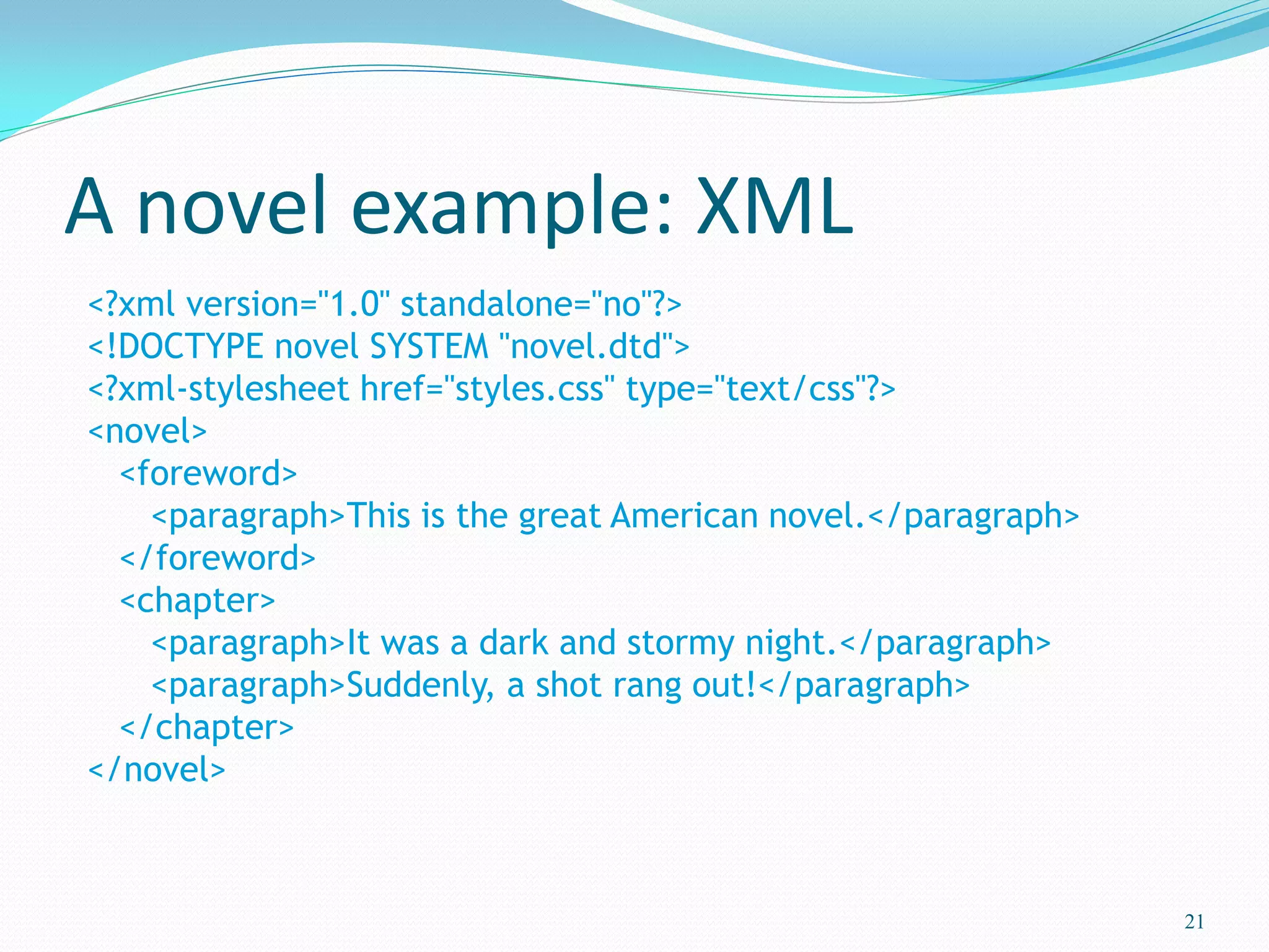 A novel example: XML
21
<?xml version="1.0" standalone="no"?>
<!DOCTYPE novel SYSTEM "novel.dtd">
<?xml-stylesheet href="styles.css" type="text/css"?>
<novel>
<foreword>
<paragraph>This is the great American novel.</paragraph>
</foreword>
<chapter>
<paragraph>It was a dark and stormy night.</paragraph>
<paragraph>Suddenly, a shot rang out!</paragraph>
</chapter>
</novel>
 