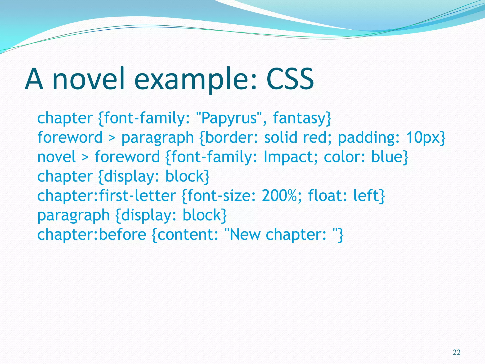 A novel example: CSS
22
chapter {font-family: "Papyrus", fantasy}
foreword > paragraph {border: solid red; padding: 10px}
novel > foreword {font-family: Impact; color: blue}
chapter {display: block}
chapter:first-letter {font-size: 200%; float: left}
paragraph {display: block}
chapter:before {content: "New chapter: "}
 