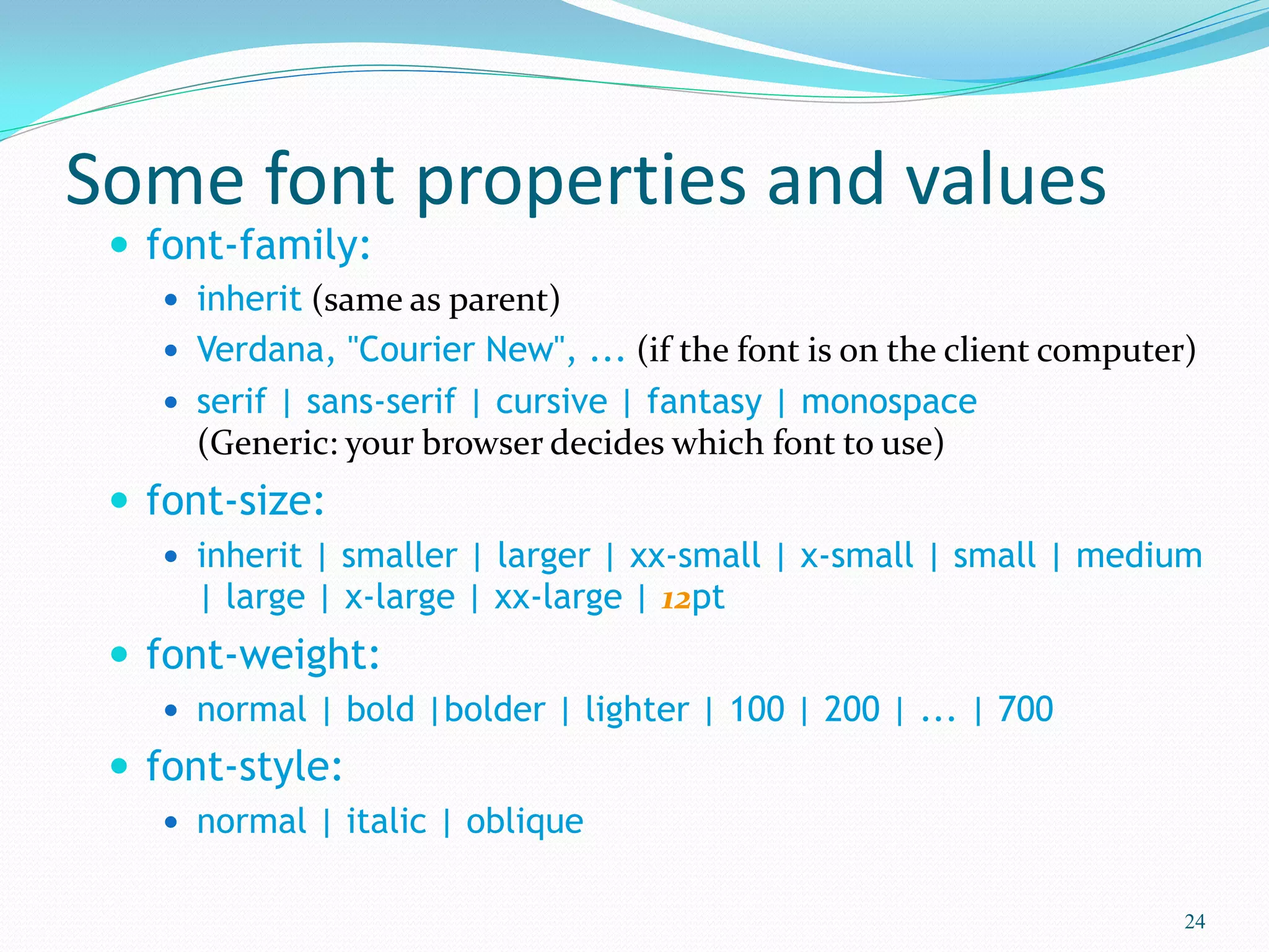 Some font properties and values
 font-family:
 inherit (same as parent)
 Verdana, "Courier New", ... (if the font is on the client computer)
 serif | sans-serif | cursive | fantasy | monospace
(Generic: your browser decides which font to use)
 font-size:
 inherit | smaller | larger | xx-small | x-small | small | medium
| large | x-large | xx-large | 12pt
 font-weight:
 normal | bold |bolder | lighter | 100 | 200 | ... | 700
 font-style:
 normal | italic | oblique
24
 