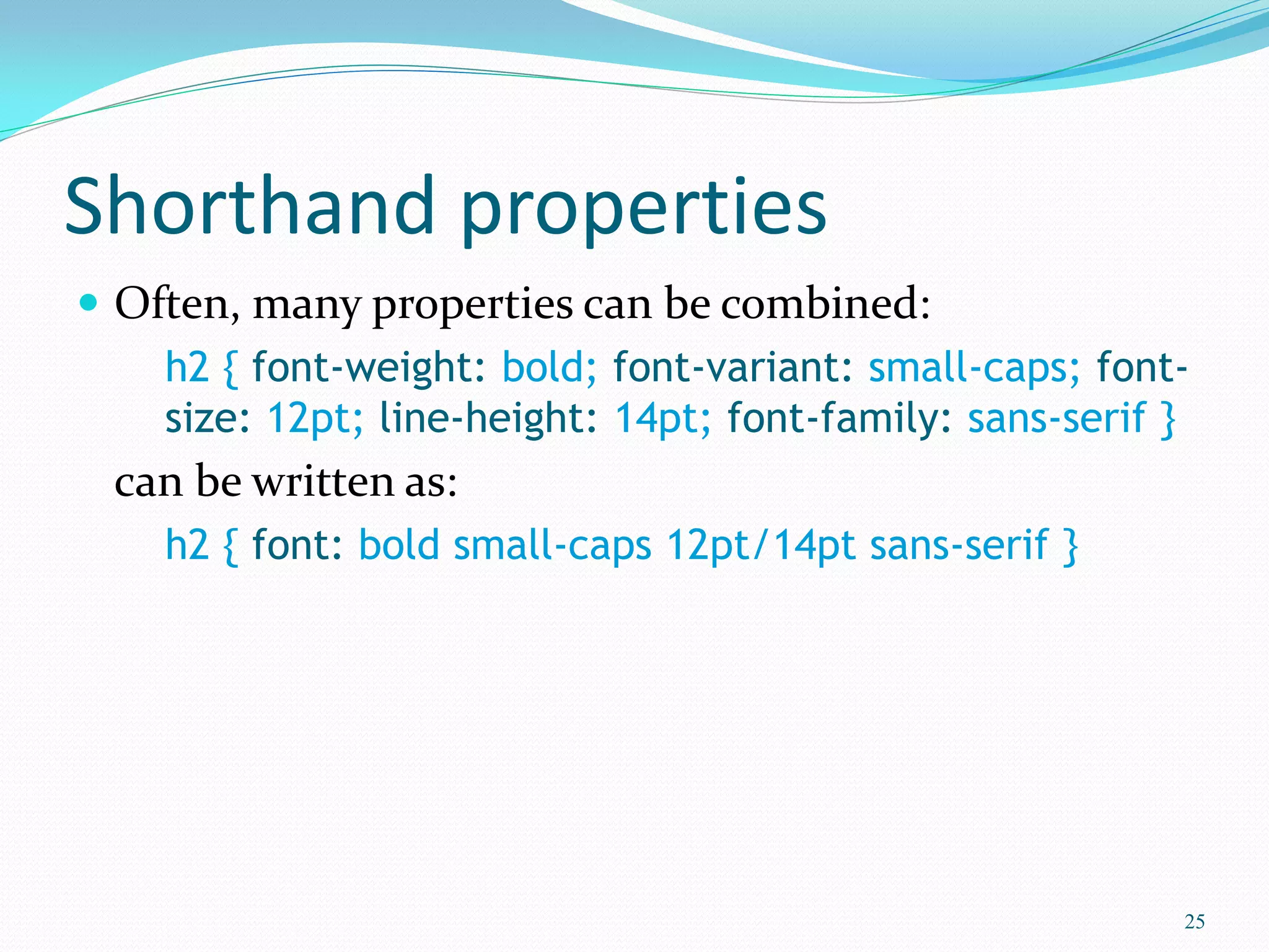 Shorthand properties
 Often, many properties can be combined:
h2 { font-weight: bold; font-variant: small-caps; font-
size: 12pt; line-height: 14pt; font-family: sans-serif }
can be written as:
h2 { font: bold small-caps 12pt/14pt sans-serif }
25
 