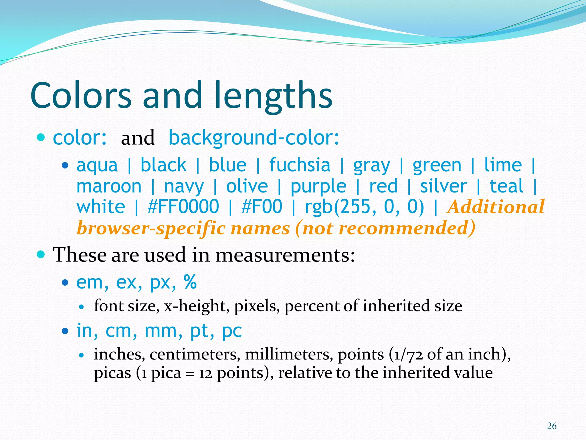 Colors and lengths
 color: and background-color:
 aqua | black | blue | fuchsia | gray | green | lime |
maroon | navy | olive | purple | red | silver | teal |
white | #FF0000 | #F00 | rgb(255, 0, 0) | Additional
browser-specific names (not recommended)
 These are used in measurements:
 em, ex, px, %
 font size, x-height, pixels, percent of inherited size
 in, cm, mm, pt, pc
 inches, centimeters, millimeters, points (1/72 of an inch),
picas (1 pica = 12 points), relative to the inherited value
26
 