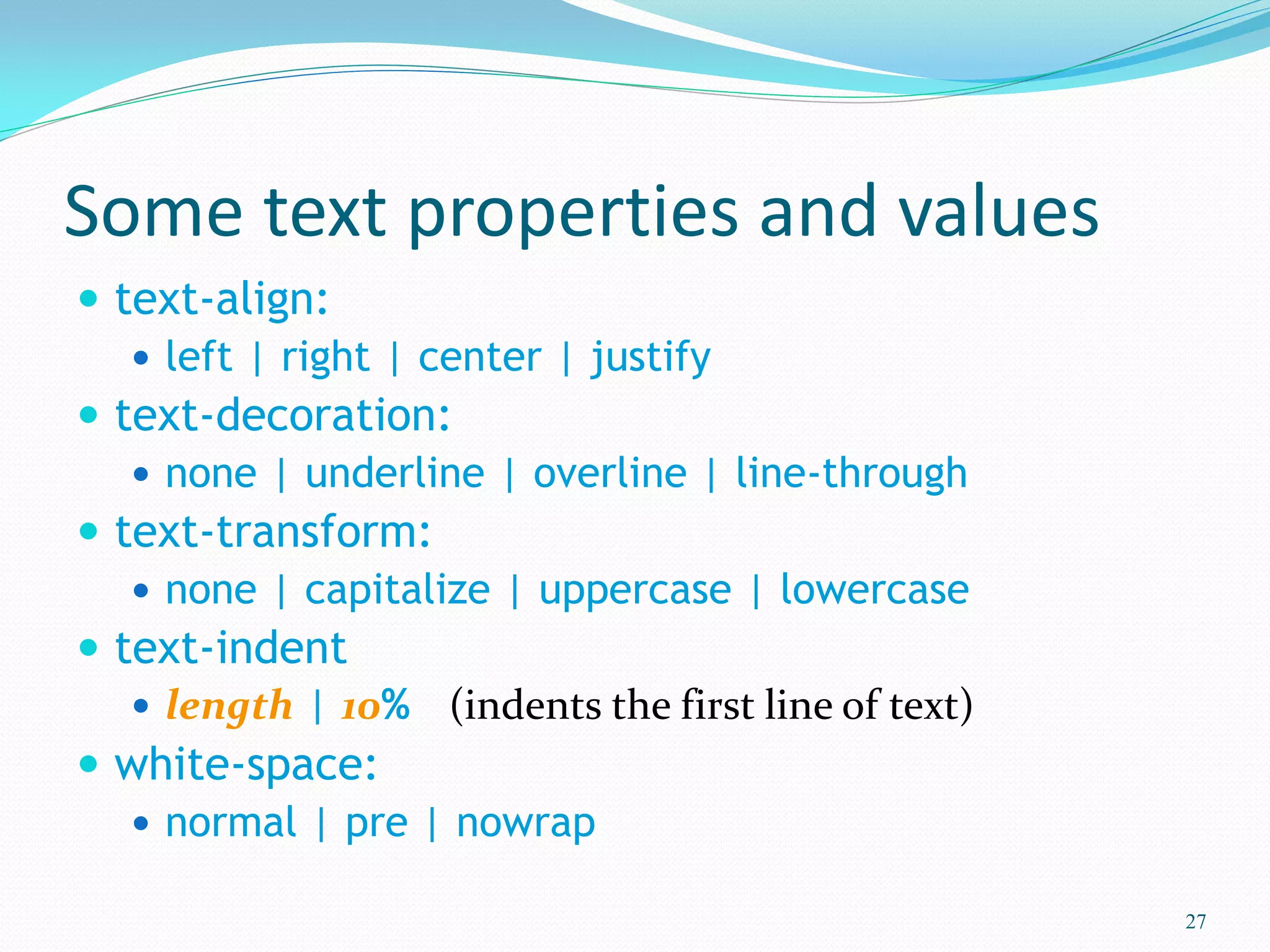 Some text properties and values
 text-align:
 left | right | center | justify
 text-decoration:
 none | underline | overline | line-through
 text-transform:
 none | capitalize | uppercase | lowercase
 text-indent
 length | 10% (indents the first line of text)
 white-space:
 normal | pre | nowrap
27
 