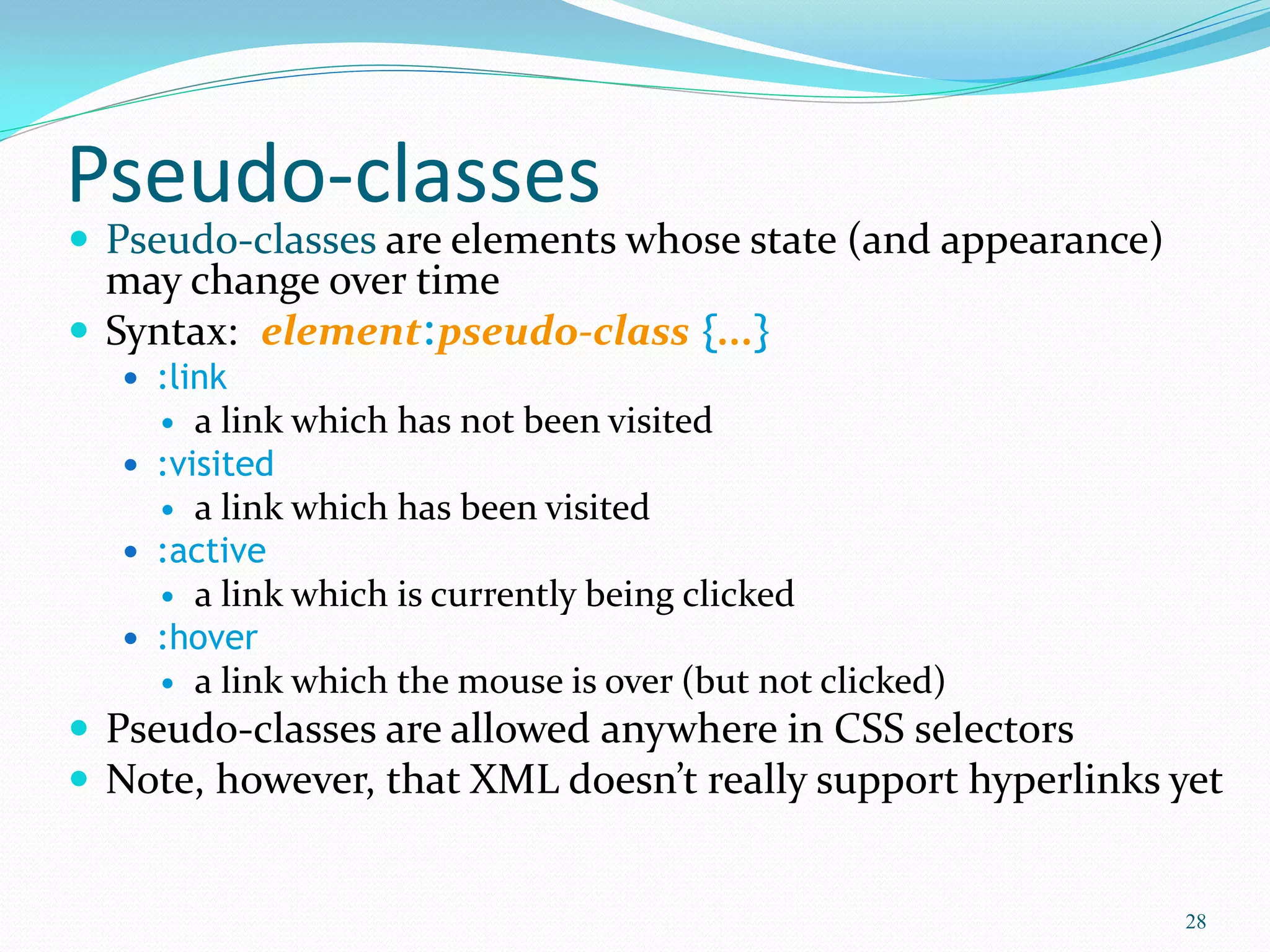Pseudo-classes
 Pseudo-classes are elements whose state (and appearance)
may change over time
 Syntax: element:pseudo-class {...}
 :link
 a link which has not been visited
 :visited
 a link which has been visited
 :active
 a link which is currently being clicked
 :hover
 a link which the mouse is over (but not clicked)
 Pseudo-classes are allowed anywhere in CSS selectors
 Note, however, that XML doesn’t really support hyperlinks yet
28
 