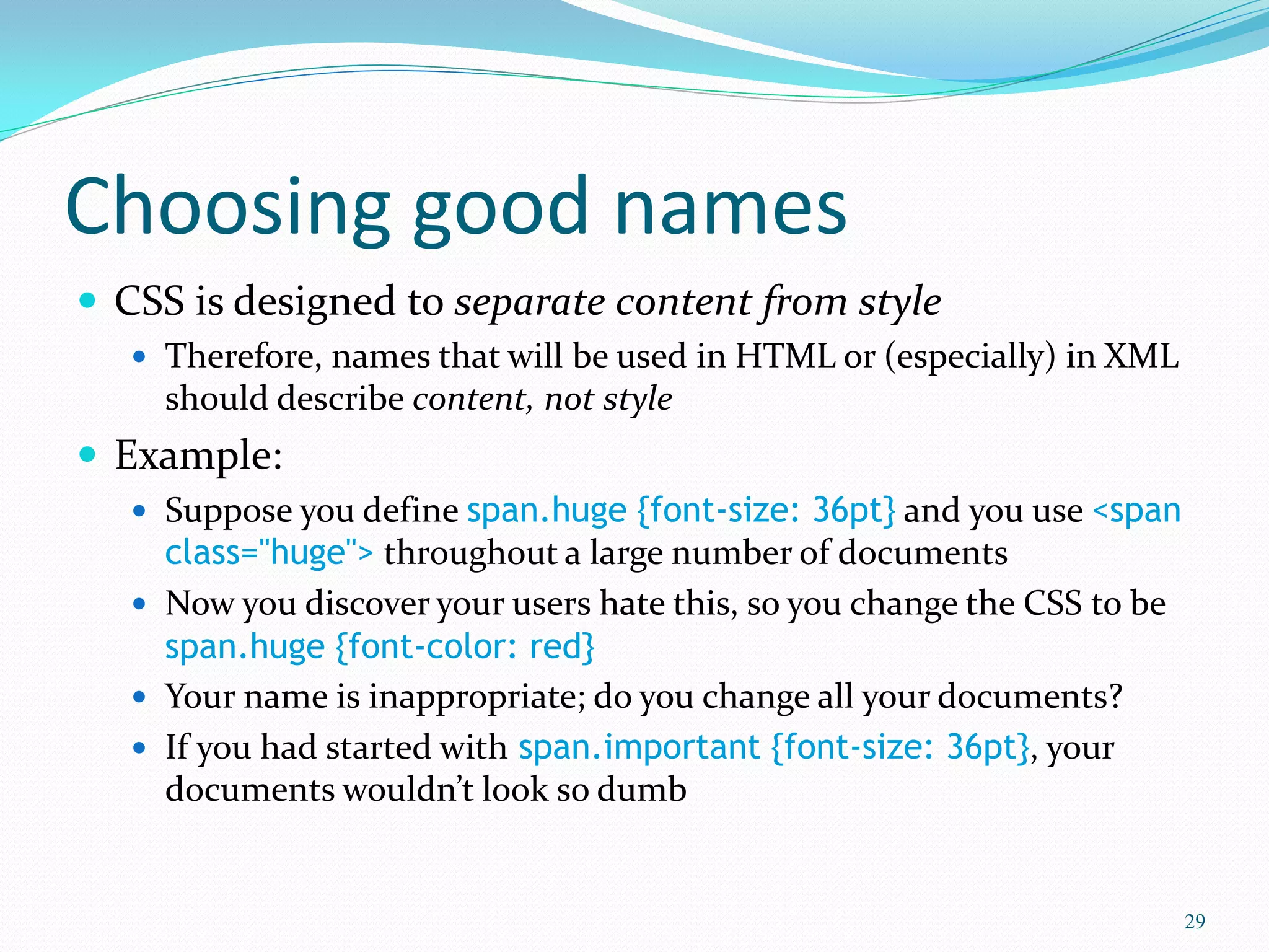 Choosing good names
 CSS is designed to separate content from style
 Therefore, names that will be used in HTML or (especially) in XML
should describe content, not style
 Example:
 Suppose you define span.huge {font-size: 36pt} and you use <span
class="huge"> throughout a large number of documents
 Now you discover your users hate this, so you change the CSS to be
span.huge {font-color: red}
 Your name is inappropriate; do you change all your documents?
 If you had started with span.important {font-size: 36pt}, your
documents wouldn’t look so dumb
29
 