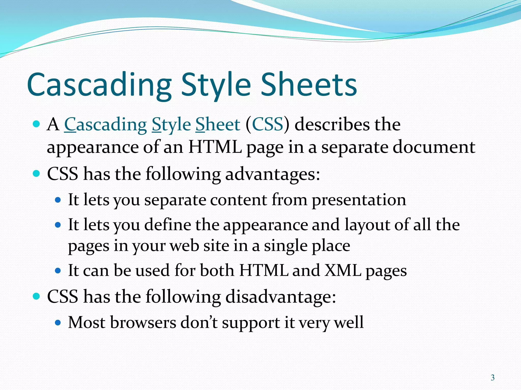 Cascading Style Sheets
 A Cascading Style Sheet (CSS) describes the
appearance of an HTML page in a separate document
 CSS has the following advantages:
 It lets you separate content from presentation
 It lets you define the appearance and layout of all the
pages in your web site in a single place
 It can be used for both HTML and XML pages
 CSS has the following disadvantage:
 Most browsers don’t support it very well
3
 