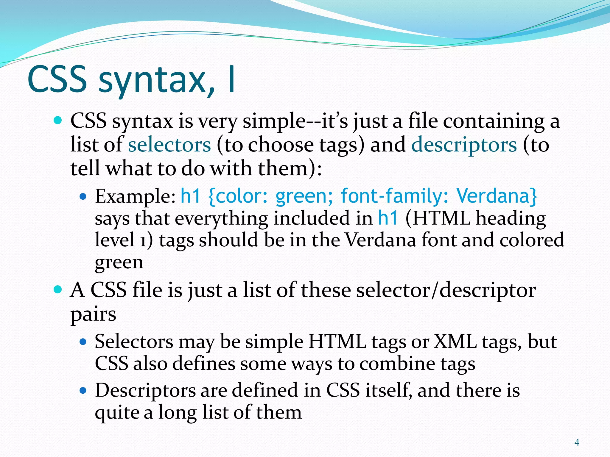 CSS syntax, I
 CSS syntax is very simple--it’s just a file containing a
list of selectors (to choose tags) and descriptors (to
tell what to do with them):
 Example: h1 {color: green; font-family: Verdana}
says that everything included in h1 (HTML heading
level 1) tags should be in the Verdana font and colored
green
 A CSS file is just a list of these selector/descriptor
pairs
 Selectors may be simple HTML tags or XML tags, but
CSS also defines some ways to combine tags
 Descriptors are defined in CSS itself, and there is
quite a long list of them
4
 