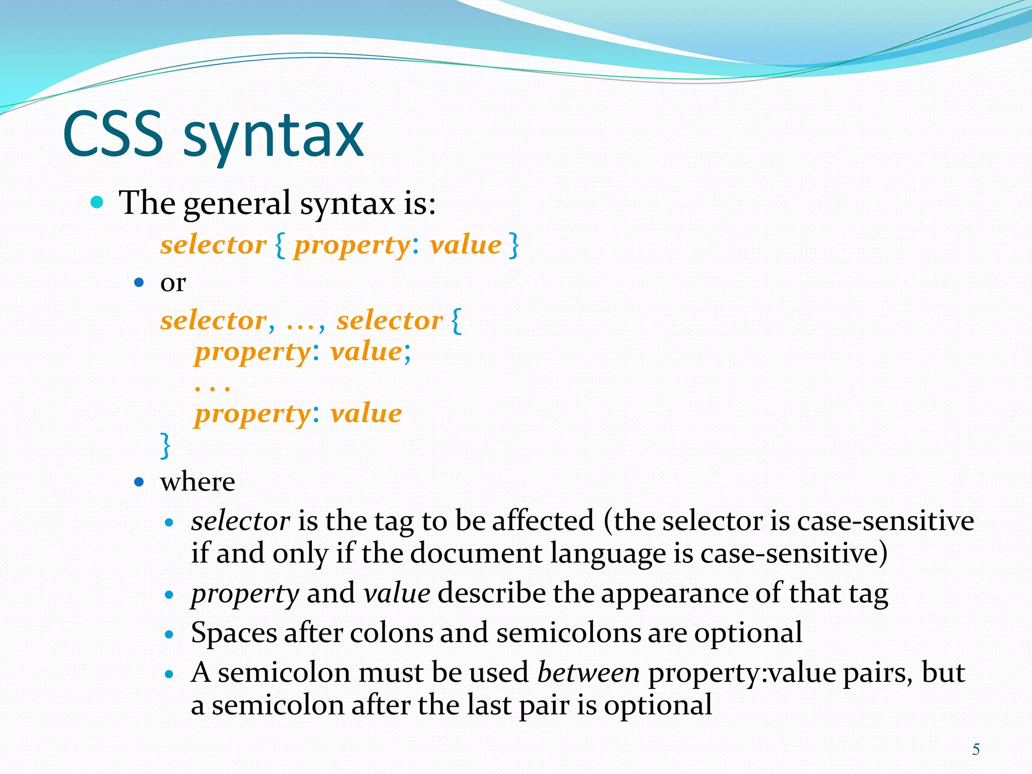CSS syntax
 The general syntax is:
selector { property: value }
 or
selector, ..., selector {
property: value;
. . .
property: value
}
 where
 selector is the tag to be affected (the selector is case-sensitive
if and only if the document language is case-sensitive)
 property and value describe the appearance of that tag
 Spaces after colons and semicolons are optional
 A semicolon must be used between property:value pairs, but
a semicolon after the last pair is optional
5
 