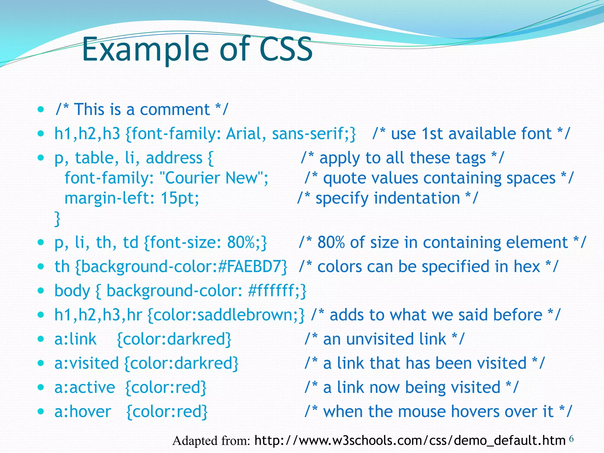 Example of CSS
 /* This is a comment */
 h1,h2,h3 {font-family: Arial, sans-serif;} /* use 1st available font */
 p, table, li, address { /* apply to all these tags */
font-family: "Courier New"; /* quote values containing spaces */
margin-left: 15pt; /* specify indentation */
}
 p, li, th, td {font-size: 80%;} /* 80% of size in containing element */
 th {background-color:#FAEBD7} /* colors can be specified in hex */
 body { background-color: #ffffff;}
 h1,h2,h3,hr {color:saddlebrown;} /* adds to what we said before */
 a:link {color:darkred} /* an unvisited link */
 a:visited {color:darkred} /* a link that has been visited */
 a:active {color:red} /* a link now being visited */
 a:hover {color:red} /* when the mouse hovers over it */
6Adapted from: http://www.w3schools.com/css/demo_default.htm
 